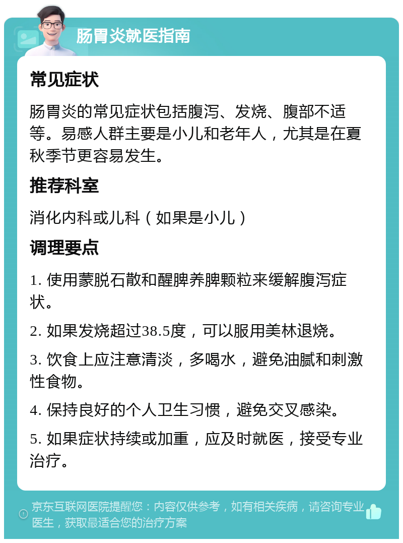 肠胃炎就医指南 常见症状 肠胃炎的常见症状包括腹泻、发烧、腹部不适等。易感人群主要是小儿和老年人，尤其是在夏秋季节更容易发生。 推荐科室 消化内科或儿科（如果是小儿） 调理要点 1. 使用蒙脱石散和醒脾养脾颗粒来缓解腹泻症状。 2. 如果发烧超过38.5度，可以服用美林退烧。 3. 饮食上应注意清淡，多喝水，避免油腻和刺激性食物。 4. 保持良好的个人卫生习惯，避免交叉感染。 5. 如果症状持续或加重，应及时就医，接受专业治疗。