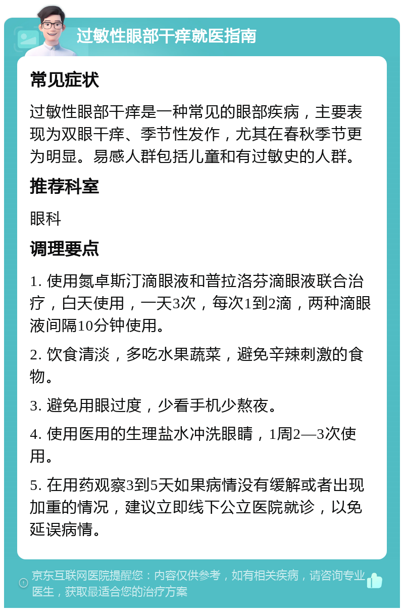 过敏性眼部干痒就医指南 常见症状 过敏性眼部干痒是一种常见的眼部疾病，主要表现为双眼干痒、季节性发作，尤其在春秋季节更为明显。易感人群包括儿童和有过敏史的人群。 推荐科室 眼科 调理要点 1. 使用氮卓斯汀滴眼液和普拉洛芬滴眼液联合治疗，白天使用，一天3次，每次1到2滴，两种滴眼液间隔10分钟使用。 2. 饮食清淡，多吃水果蔬菜，避免辛辣刺激的食物。 3. 避免用眼过度，少看手机少熬夜。 4. 使用医用的生理盐水冲洗眼睛，1周2—3次使用。 5. 在用药观察3到5天如果病情没有缓解或者出现加重的情况，建议立即线下公立医院就诊，以免延误病情。