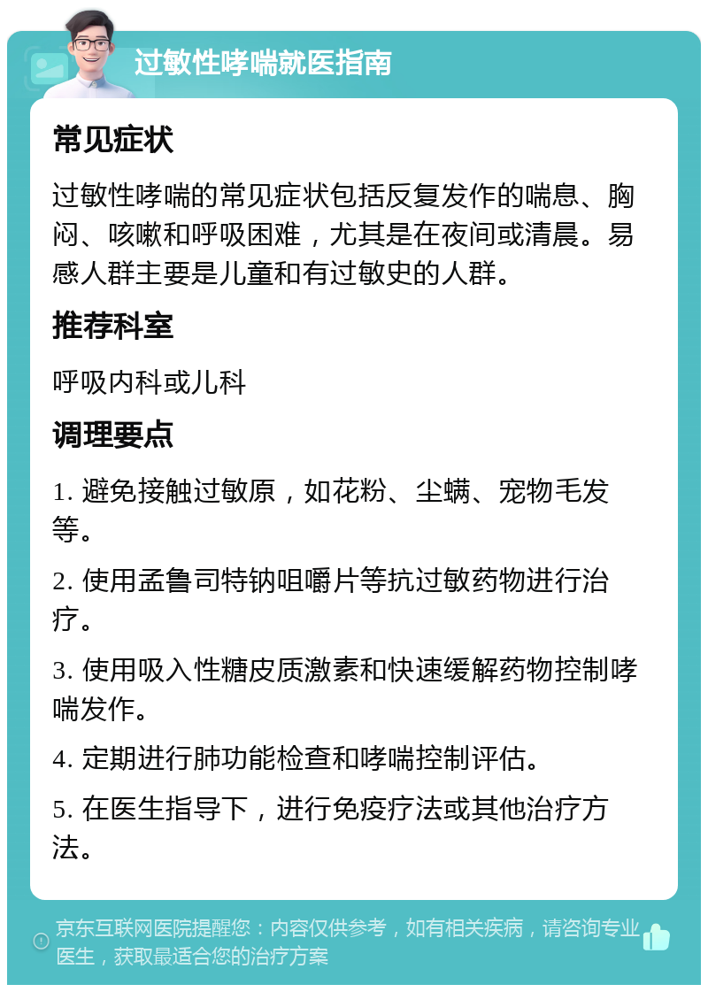 过敏性哮喘就医指南 常见症状 过敏性哮喘的常见症状包括反复发作的喘息、胸闷、咳嗽和呼吸困难，尤其是在夜间或清晨。易感人群主要是儿童和有过敏史的人群。 推荐科室 呼吸内科或儿科 调理要点 1. 避免接触过敏原，如花粉、尘螨、宠物毛发等。 2. 使用孟鲁司特钠咀嚼片等抗过敏药物进行治疗。 3. 使用吸入性糖皮质激素和快速缓解药物控制哮喘发作。 4. 定期进行肺功能检查和哮喘控制评估。 5. 在医生指导下，进行免疫疗法或其他治疗方法。