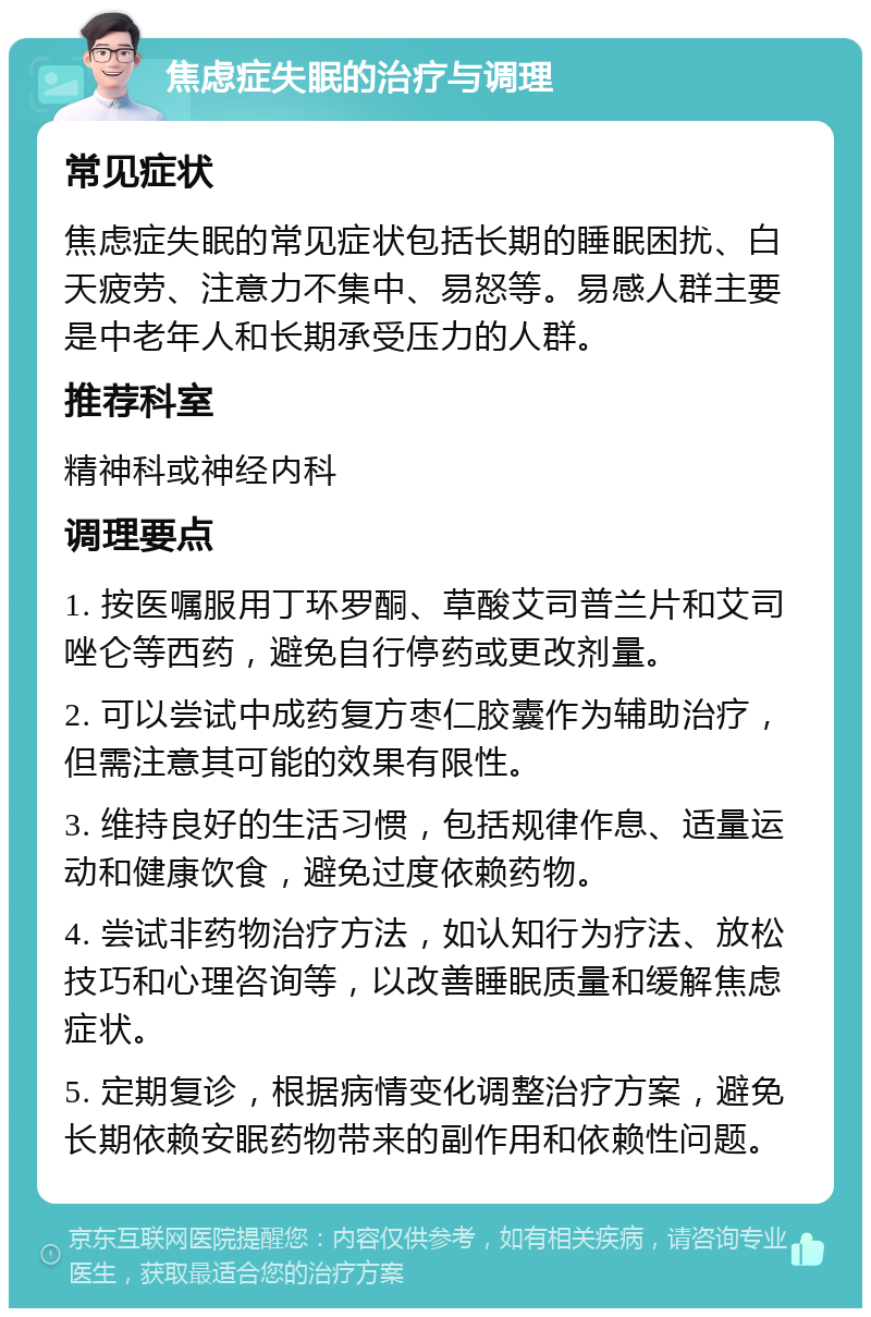 焦虑症失眠的治疗与调理 常见症状 焦虑症失眠的常见症状包括长期的睡眠困扰、白天疲劳、注意力不集中、易怒等。易感人群主要是中老年人和长期承受压力的人群。 推荐科室 精神科或神经内科 调理要点 1. 按医嘱服用丁环罗酮、草酸艾司普兰片和艾司唑仑等西药，避免自行停药或更改剂量。 2. 可以尝试中成药复方枣仁胶囊作为辅助治疗，但需注意其可能的效果有限性。 3. 维持良好的生活习惯，包括规律作息、适量运动和健康饮食，避免过度依赖药物。 4. 尝试非药物治疗方法，如认知行为疗法、放松技巧和心理咨询等，以改善睡眠质量和缓解焦虑症状。 5. 定期复诊，根据病情变化调整治疗方案，避免长期依赖安眠药物带来的副作用和依赖性问题。