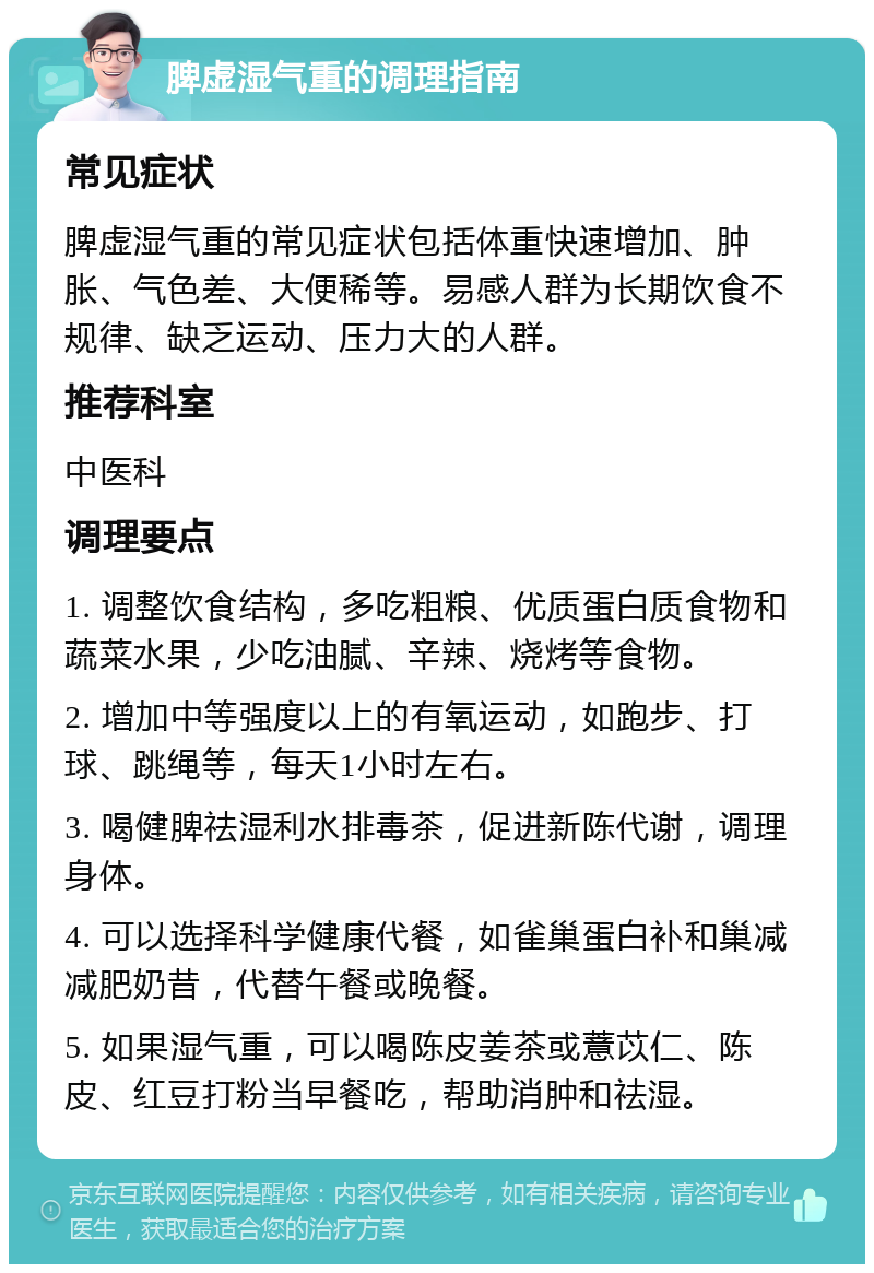 脾虚湿气重的调理指南 常见症状 脾虚湿气重的常见症状包括体重快速增加、肿胀、气色差、大便稀等。易感人群为长期饮食不规律、缺乏运动、压力大的人群。 推荐科室 中医科 调理要点 1. 调整饮食结构，多吃粗粮、优质蛋白质食物和蔬菜水果，少吃油腻、辛辣、烧烤等食物。 2. 增加中等强度以上的有氧运动，如跑步、打球、跳绳等，每天1小时左右。 3. 喝健脾祛湿利水排毒茶，促进新陈代谢，调理身体。 4. 可以选择科学健康代餐，如雀巢蛋白补和巢减减肥奶昔，代替午餐或晚餐。 5. 如果湿气重，可以喝陈皮姜茶或薏苡仁、陈皮、红豆打粉当早餐吃，帮助消肿和祛湿。