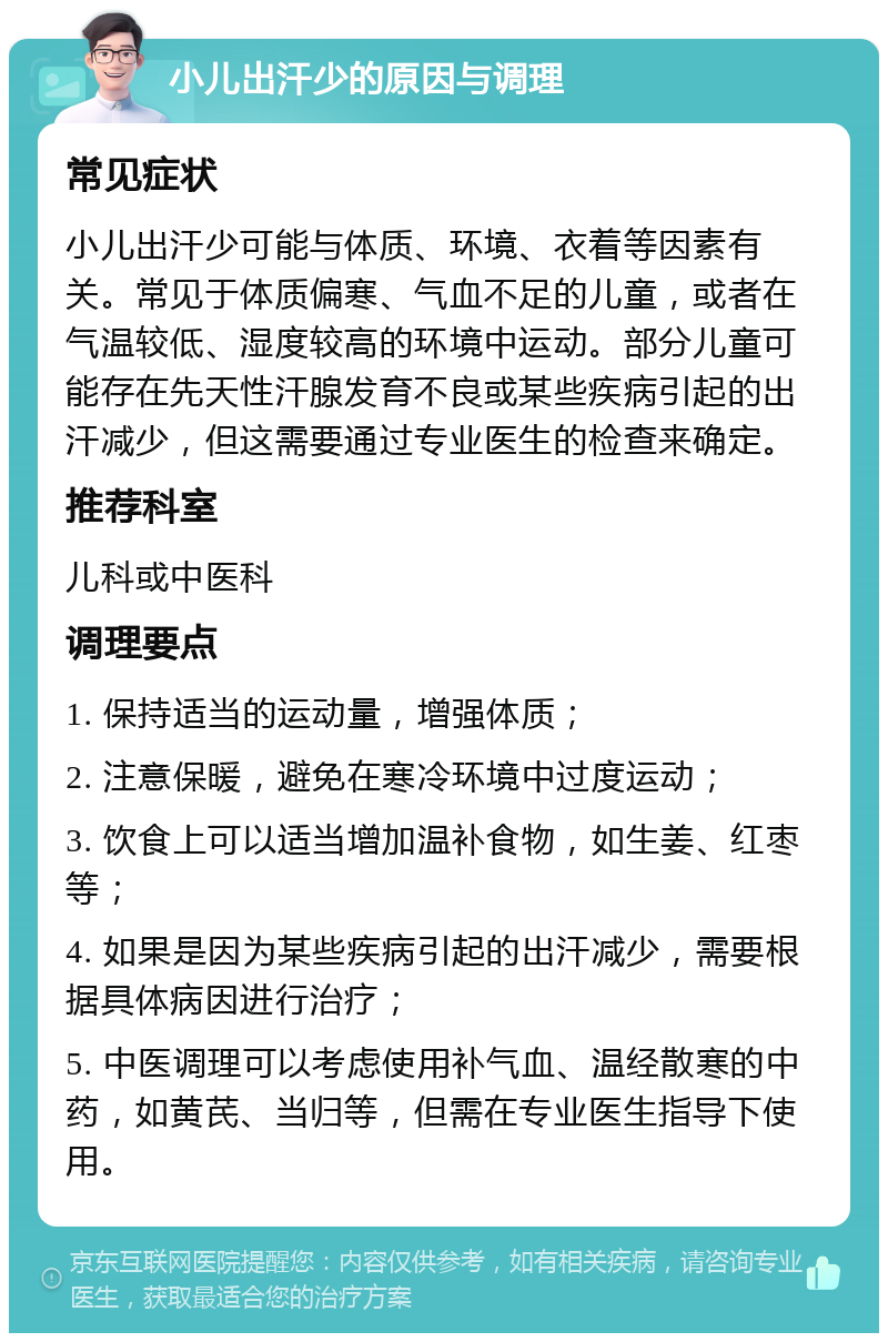 小儿出汗少的原因与调理 常见症状 小儿出汗少可能与体质、环境、衣着等因素有关。常见于体质偏寒、气血不足的儿童，或者在气温较低、湿度较高的环境中运动。部分儿童可能存在先天性汗腺发育不良或某些疾病引起的出汗减少，但这需要通过专业医生的检查来确定。 推荐科室 儿科或中医科 调理要点 1. 保持适当的运动量，增强体质； 2. 注意保暖，避免在寒冷环境中过度运动； 3. 饮食上可以适当增加温补食物，如生姜、红枣等； 4. 如果是因为某些疾病引起的出汗减少，需要根据具体病因进行治疗； 5. 中医调理可以考虑使用补气血、温经散寒的中药，如黄芪、当归等，但需在专业医生指导下使用。