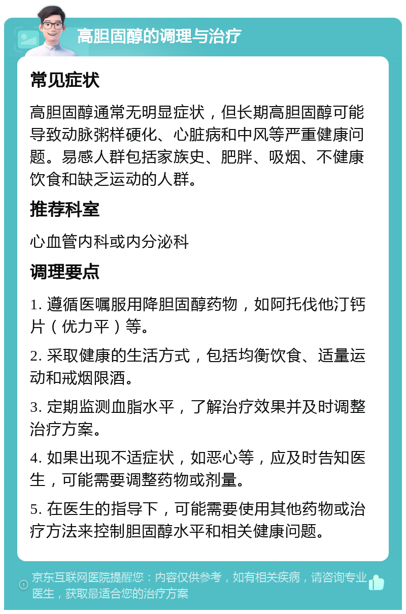 高胆固醇的调理与治疗 常见症状 高胆固醇通常无明显症状，但长期高胆固醇可能导致动脉粥样硬化、心脏病和中风等严重健康问题。易感人群包括家族史、肥胖、吸烟、不健康饮食和缺乏运动的人群。 推荐科室 心血管内科或内分泌科 调理要点 1. 遵循医嘱服用降胆固醇药物，如阿托伐他汀钙片（优力平）等。 2. 采取健康的生活方式，包括均衡饮食、适量运动和戒烟限酒。 3. 定期监测血脂水平，了解治疗效果并及时调整治疗方案。 4. 如果出现不适症状，如恶心等，应及时告知医生，可能需要调整药物或剂量。 5. 在医生的指导下，可能需要使用其他药物或治疗方法来控制胆固醇水平和相关健康问题。