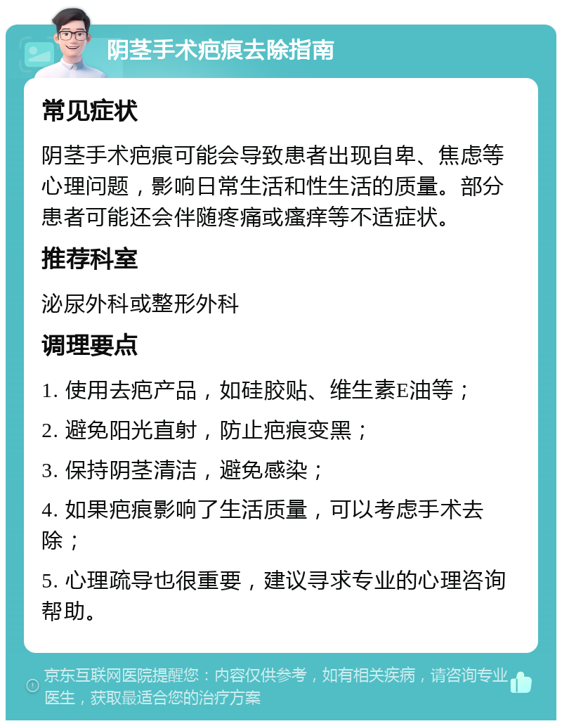 阴茎手术疤痕去除指南 常见症状 阴茎手术疤痕可能会导致患者出现自卑、焦虑等心理问题，影响日常生活和性生活的质量。部分患者可能还会伴随疼痛或瘙痒等不适症状。 推荐科室 泌尿外科或整形外科 调理要点 1. 使用去疤产品，如硅胶贴、维生素E油等； 2. 避免阳光直射，防止疤痕变黑； 3. 保持阴茎清洁，避免感染； 4. 如果疤痕影响了生活质量，可以考虑手术去除； 5. 心理疏导也很重要，建议寻求专业的心理咨询帮助。