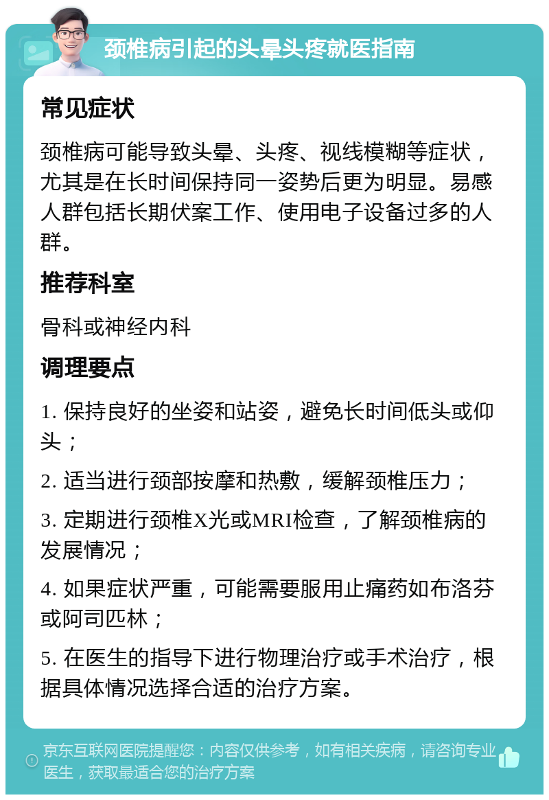 颈椎病引起的头晕头疼就医指南 常见症状 颈椎病可能导致头晕、头疼、视线模糊等症状，尤其是在长时间保持同一姿势后更为明显。易感人群包括长期伏案工作、使用电子设备过多的人群。 推荐科室 骨科或神经内科 调理要点 1. 保持良好的坐姿和站姿，避免长时间低头或仰头； 2. 适当进行颈部按摩和热敷，缓解颈椎压力； 3. 定期进行颈椎X光或MRI检查，了解颈椎病的发展情况； 4. 如果症状严重，可能需要服用止痛药如布洛芬或阿司匹林； 5. 在医生的指导下进行物理治疗或手术治疗，根据具体情况选择合适的治疗方案。