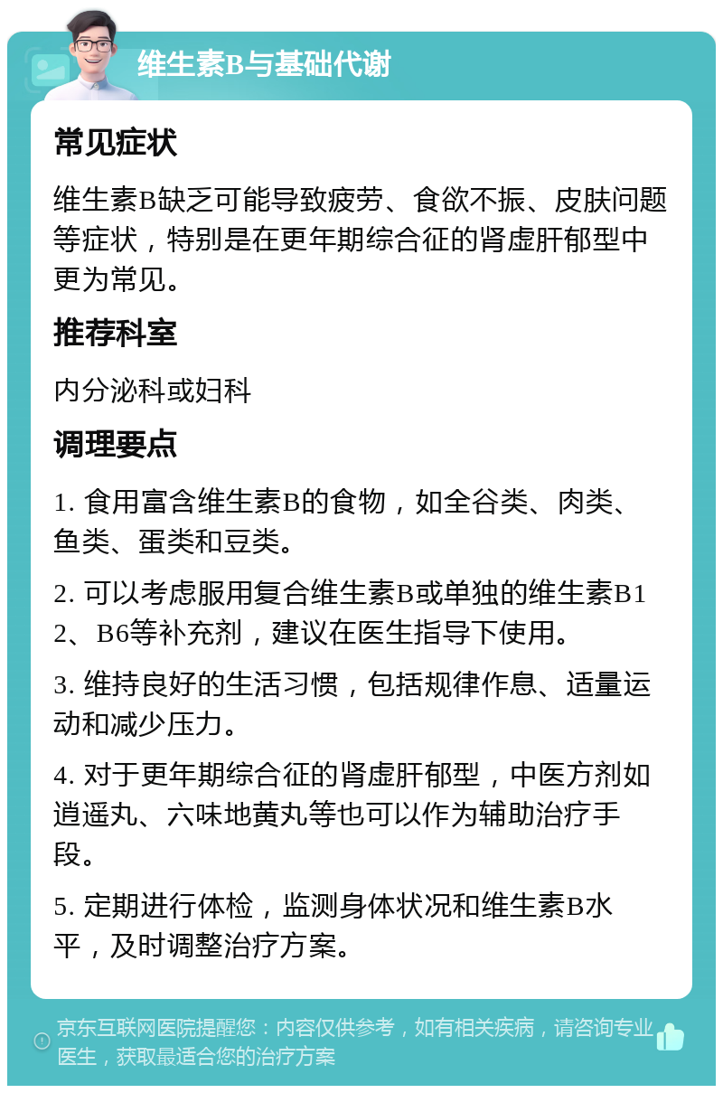 维生素B与基础代谢 常见症状 维生素B缺乏可能导致疲劳、食欲不振、皮肤问题等症状，特别是在更年期综合征的肾虚肝郁型中更为常见。 推荐科室 内分泌科或妇科 调理要点 1. 食用富含维生素B的食物，如全谷类、肉类、鱼类、蛋类和豆类。 2. 可以考虑服用复合维生素B或单独的维生素B12、B6等补充剂，建议在医生指导下使用。 3. 维持良好的生活习惯，包括规律作息、适量运动和减少压力。 4. 对于更年期综合征的肾虚肝郁型，中医方剂如逍遥丸、六味地黄丸等也可以作为辅助治疗手段。 5. 定期进行体检，监测身体状况和维生素B水平，及时调整治疗方案。