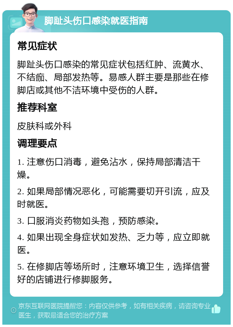 脚趾头伤口感染就医指南 常见症状 脚趾头伤口感染的常见症状包括红肿、流黄水、不结痂、局部发热等。易感人群主要是那些在修脚店或其他不洁环境中受伤的人群。 推荐科室 皮肤科或外科 调理要点 1. 注意伤口消毒，避免沾水，保持局部清洁干燥。 2. 如果局部情况恶化，可能需要切开引流，应及时就医。 3. 口服消炎药物如头孢，预防感染。 4. 如果出现全身症状如发热、乏力等，应立即就医。 5. 在修脚店等场所时，注意环境卫生，选择信誉好的店铺进行修脚服务。