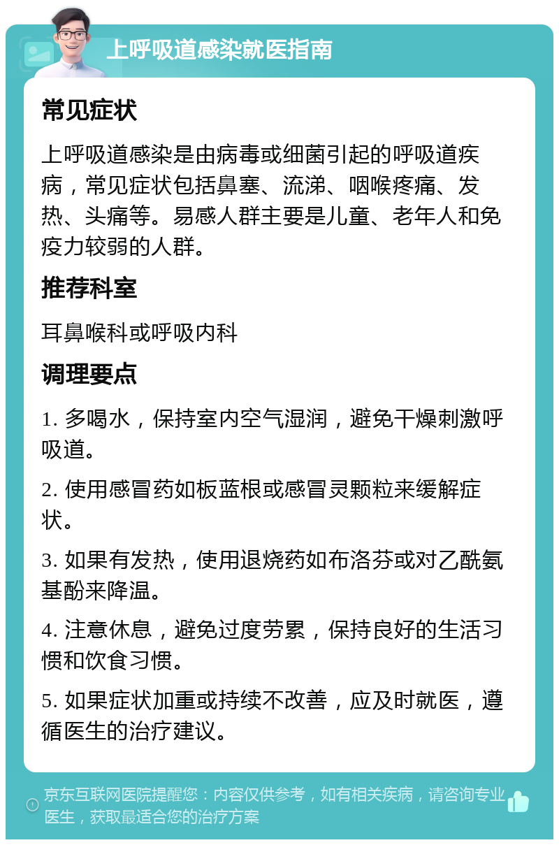 上呼吸道感染就医指南 常见症状 上呼吸道感染是由病毒或细菌引起的呼吸道疾病，常见症状包括鼻塞、流涕、咽喉疼痛、发热、头痛等。易感人群主要是儿童、老年人和免疫力较弱的人群。 推荐科室 耳鼻喉科或呼吸内科 调理要点 1. 多喝水，保持室内空气湿润，避免干燥刺激呼吸道。 2. 使用感冒药如板蓝根或感冒灵颗粒来缓解症状。 3. 如果有发热，使用退烧药如布洛芬或对乙酰氨基酚来降温。 4. 注意休息，避免过度劳累，保持良好的生活习惯和饮食习惯。 5. 如果症状加重或持续不改善，应及时就医，遵循医生的治疗建议。