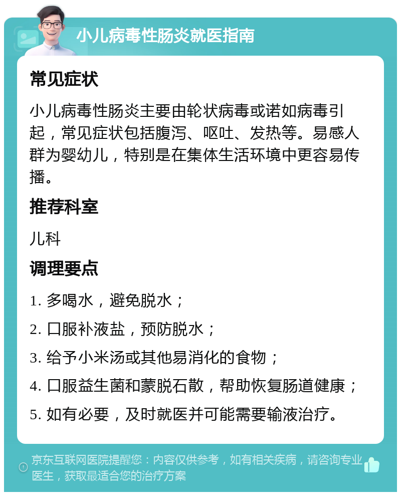 小儿病毒性肠炎就医指南 常见症状 小儿病毒性肠炎主要由轮状病毒或诺如病毒引起，常见症状包括腹泻、呕吐、发热等。易感人群为婴幼儿，特别是在集体生活环境中更容易传播。 推荐科室 儿科 调理要点 1. 多喝水，避免脱水； 2. 口服补液盐，预防脱水； 3. 给予小米汤或其他易消化的食物； 4. 口服益生菌和蒙脱石散，帮助恢复肠道健康； 5. 如有必要，及时就医并可能需要输液治疗。