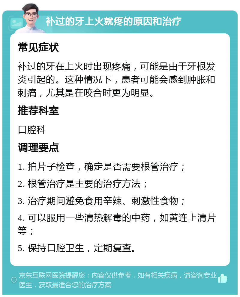 补过的牙上火就疼的原因和治疗 常见症状 补过的牙在上火时出现疼痛，可能是由于牙根发炎引起的。这种情况下，患者可能会感到肿胀和刺痛，尤其是在咬合时更为明显。 推荐科室 口腔科 调理要点 1. 拍片子检查，确定是否需要根管治疗； 2. 根管治疗是主要的治疗方法； 3. 治疗期间避免食用辛辣、刺激性食物； 4. 可以服用一些清热解毒的中药，如黄连上清片等； 5. 保持口腔卫生，定期复查。