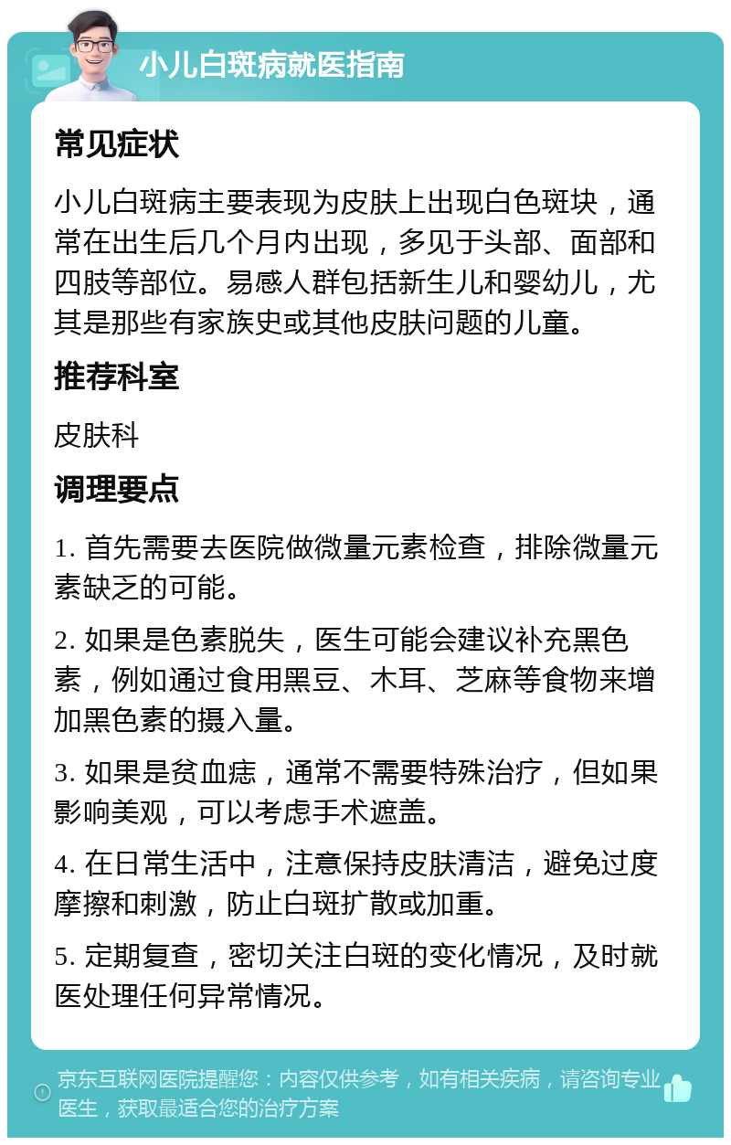 小儿白斑病就医指南 常见症状 小儿白斑病主要表现为皮肤上出现白色斑块，通常在出生后几个月内出现，多见于头部、面部和四肢等部位。易感人群包括新生儿和婴幼儿，尤其是那些有家族史或其他皮肤问题的儿童。 推荐科室 皮肤科 调理要点 1. 首先需要去医院做微量元素检查，排除微量元素缺乏的可能。 2. 如果是色素脱失，医生可能会建议补充黑色素，例如通过食用黑豆、木耳、芝麻等食物来增加黑色素的摄入量。 3. 如果是贫血痣，通常不需要特殊治疗，但如果影响美观，可以考虑手术遮盖。 4. 在日常生活中，注意保持皮肤清洁，避免过度摩擦和刺激，防止白斑扩散或加重。 5. 定期复查，密切关注白斑的变化情况，及时就医处理任何异常情况。