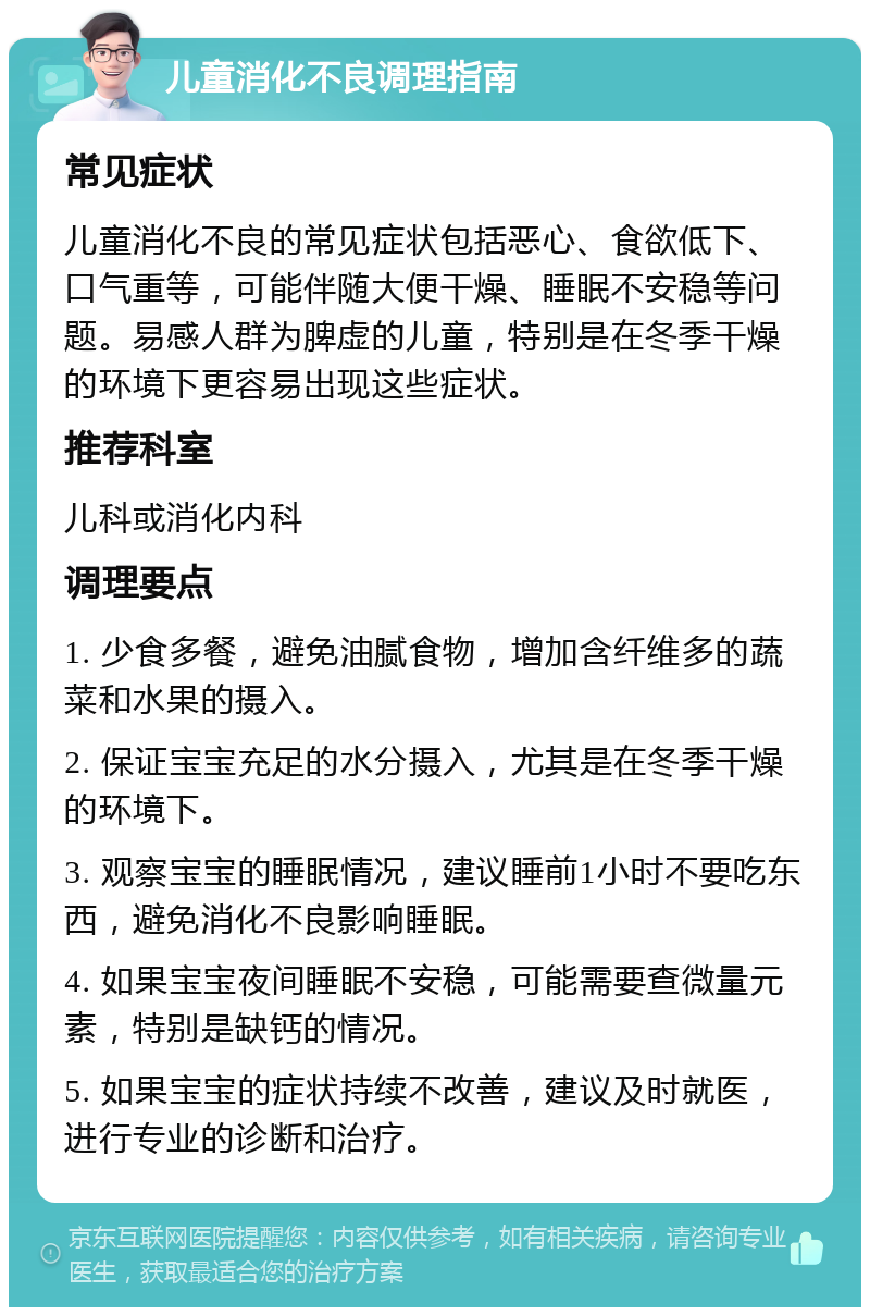 儿童消化不良调理指南 常见症状 儿童消化不良的常见症状包括恶心、食欲低下、口气重等，可能伴随大便干燥、睡眠不安稳等问题。易感人群为脾虚的儿童，特别是在冬季干燥的环境下更容易出现这些症状。 推荐科室 儿科或消化内科 调理要点 1. 少食多餐，避免油腻食物，增加含纤维多的蔬菜和水果的摄入。 2. 保证宝宝充足的水分摄入，尤其是在冬季干燥的环境下。 3. 观察宝宝的睡眠情况，建议睡前1小时不要吃东西，避免消化不良影响睡眠。 4. 如果宝宝夜间睡眠不安稳，可能需要查微量元素，特别是缺钙的情况。 5. 如果宝宝的症状持续不改善，建议及时就医，进行专业的诊断和治疗。