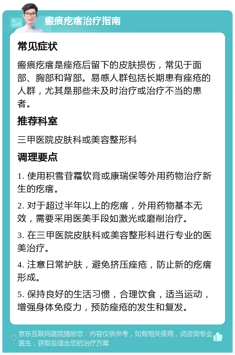 瘢痕疙瘩治疗指南 常见症状 瘢痕疙瘩是痤疮后留下的皮肤损伤，常见于面部、胸部和背部。易感人群包括长期患有痤疮的人群，尤其是那些未及时治疗或治疗不当的患者。 推荐科室 三甲医院皮肤科或美容整形科 调理要点 1. 使用积雪苷霜软膏或康瑞保等外用药物治疗新生的疙瘩。 2. 对于超过半年以上的疙瘩，外用药物基本无效，需要采用医美手段如激光或磨削治疗。 3. 在三甲医院皮肤科或美容整形科进行专业的医美治疗。 4. 注意日常护肤，避免挤压痤疮，防止新的疙瘩形成。 5. 保持良好的生活习惯，合理饮食，适当运动，增强身体免疫力，预防痤疮的发生和复发。