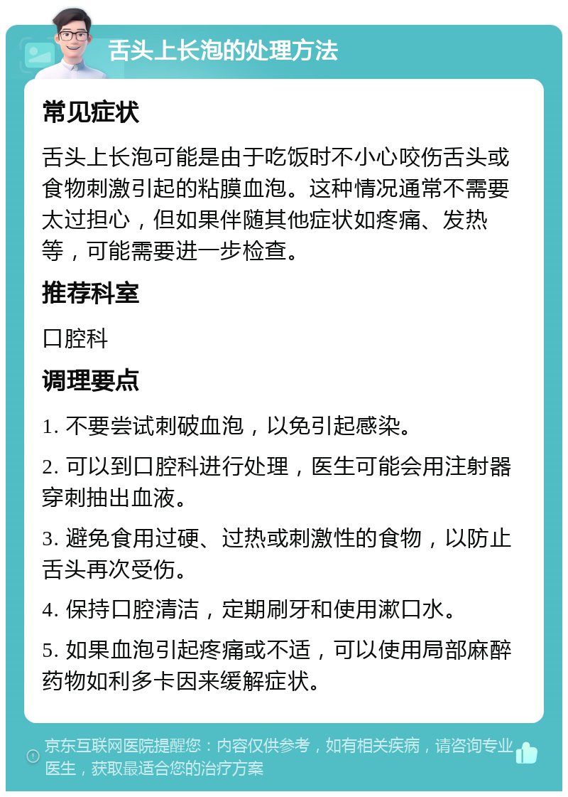 舌头上长泡的处理方法 常见症状 舌头上长泡可能是由于吃饭时不小心咬伤舌头或食物刺激引起的粘膜血泡。这种情况通常不需要太过担心，但如果伴随其他症状如疼痛、发热等，可能需要进一步检查。 推荐科室 口腔科 调理要点 1. 不要尝试刺破血泡，以免引起感染。 2. 可以到口腔科进行处理，医生可能会用注射器穿刺抽出血液。 3. 避免食用过硬、过热或刺激性的食物，以防止舌头再次受伤。 4. 保持口腔清洁，定期刷牙和使用漱口水。 5. 如果血泡引起疼痛或不适，可以使用局部麻醉药物如利多卡因来缓解症状。