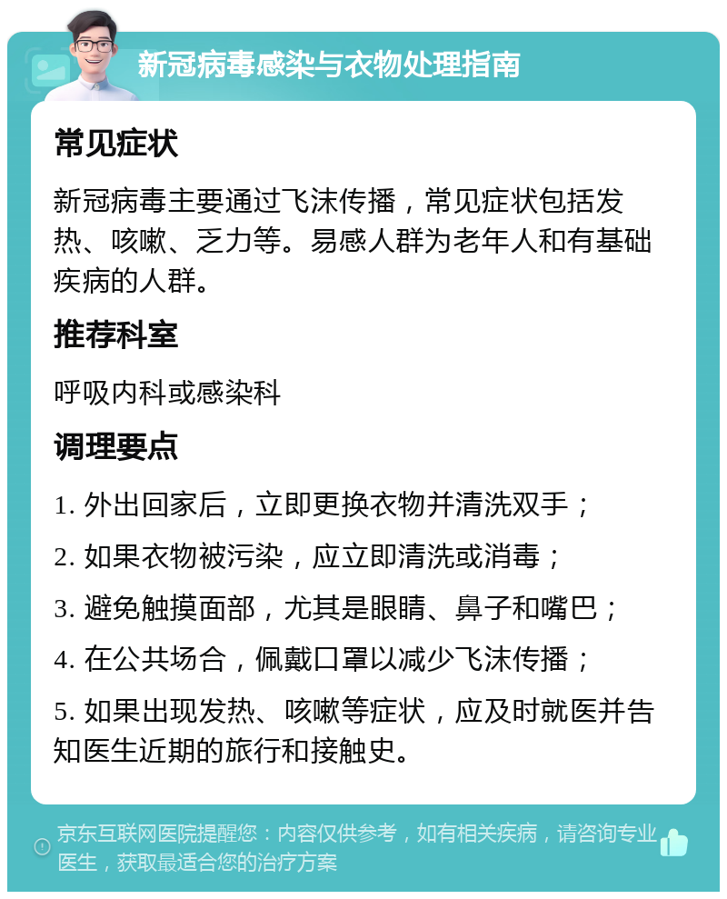 新冠病毒感染与衣物处理指南 常见症状 新冠病毒主要通过飞沫传播，常见症状包括发热、咳嗽、乏力等。易感人群为老年人和有基础疾病的人群。 推荐科室 呼吸内科或感染科 调理要点 1. 外出回家后，立即更换衣物并清洗双手； 2. 如果衣物被污染，应立即清洗或消毒； 3. 避免触摸面部，尤其是眼睛、鼻子和嘴巴； 4. 在公共场合，佩戴口罩以减少飞沫传播； 5. 如果出现发热、咳嗽等症状，应及时就医并告知医生近期的旅行和接触史。