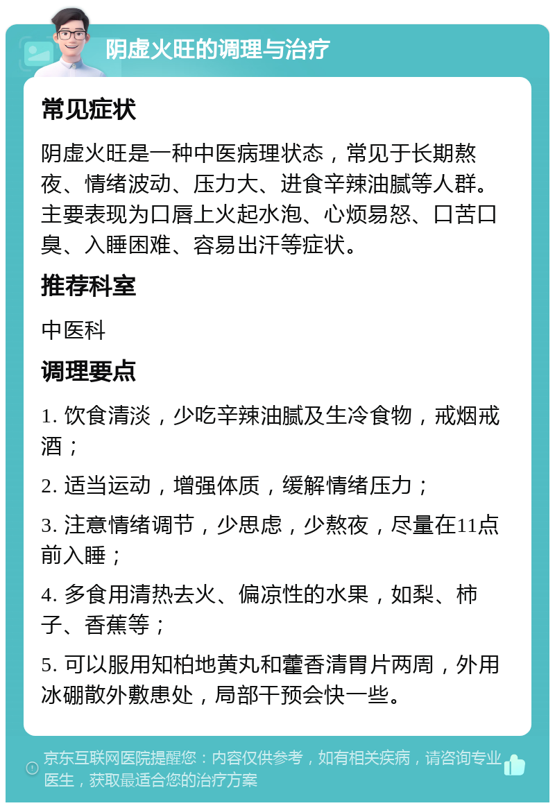 阴虚火旺的调理与治疗 常见症状 阴虚火旺是一种中医病理状态，常见于长期熬夜、情绪波动、压力大、进食辛辣油腻等人群。主要表现为口唇上火起水泡、心烦易怒、口苦口臭、入睡困难、容易出汗等症状。 推荐科室 中医科 调理要点 1. 饮食清淡，少吃辛辣油腻及生冷食物，戒烟戒酒； 2. 适当运动，增强体质，缓解情绪压力； 3. 注意情绪调节，少思虑，少熬夜，尽量在11点前入睡； 4. 多食用清热去火、偏凉性的水果，如梨、柿子、香蕉等； 5. 可以服用知柏地黄丸和藿香清胃片两周，外用冰硼散外敷患处，局部干预会快一些。