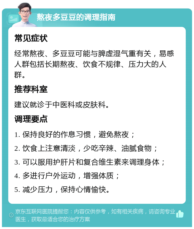 熬夜多豆豆的调理指南 常见症状 经常熬夜、多豆豆可能与脾虚湿气重有关，易感人群包括长期熬夜、饮食不规律、压力大的人群。 推荐科室 建议就诊于中医科或皮肤科。 调理要点 1. 保持良好的作息习惯，避免熬夜； 2. 饮食上注意清淡，少吃辛辣、油腻食物； 3. 可以服用护肝片和复合维生素来调理身体； 4. 多进行户外运动，增强体质； 5. 减少压力，保持心情愉快。