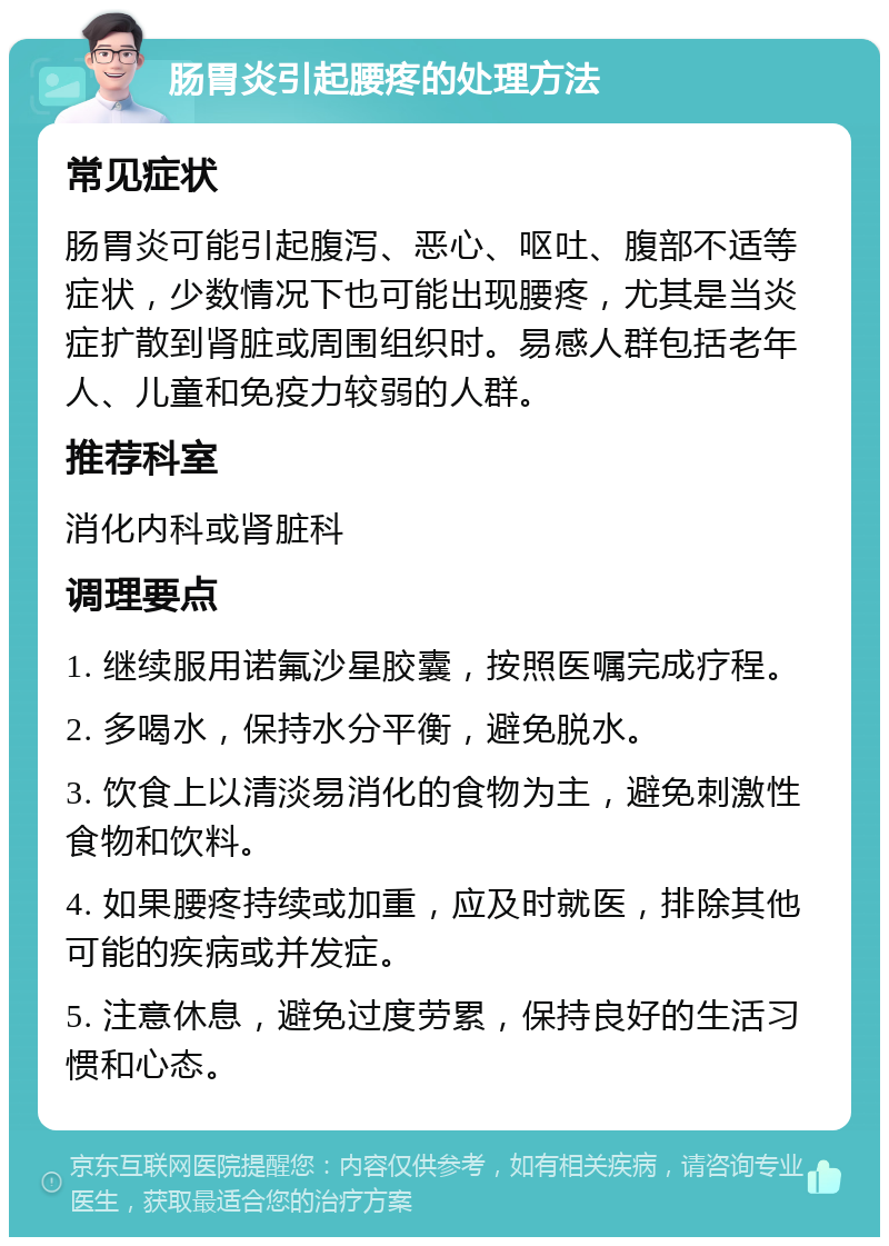 肠胃炎引起腰疼的处理方法 常见症状 肠胃炎可能引起腹泻、恶心、呕吐、腹部不适等症状，少数情况下也可能出现腰疼，尤其是当炎症扩散到肾脏或周围组织时。易感人群包括老年人、儿童和免疫力较弱的人群。 推荐科室 消化内科或肾脏科 调理要点 1. 继续服用诺氟沙星胶囊，按照医嘱完成疗程。 2. 多喝水，保持水分平衡，避免脱水。 3. 饮食上以清淡易消化的食物为主，避免刺激性食物和饮料。 4. 如果腰疼持续或加重，应及时就医，排除其他可能的疾病或并发症。 5. 注意休息，避免过度劳累，保持良好的生活习惯和心态。