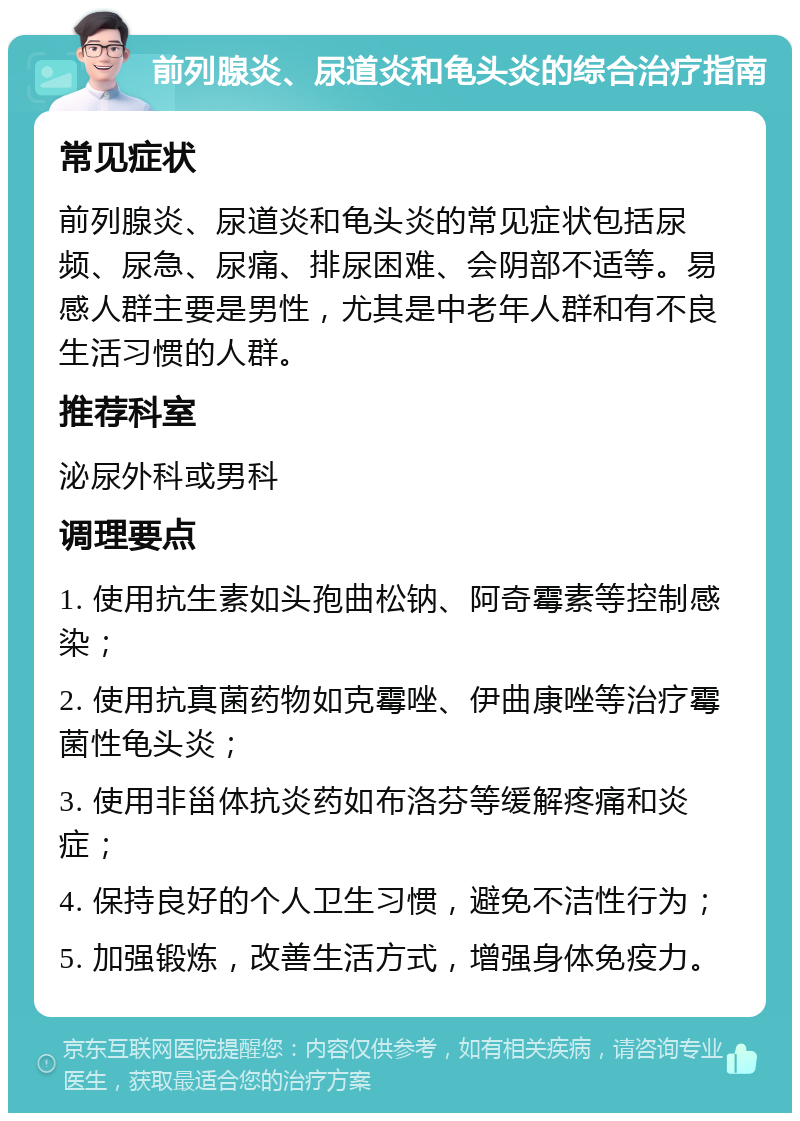 前列腺炎、尿道炎和龟头炎的综合治疗指南 常见症状 前列腺炎、尿道炎和龟头炎的常见症状包括尿频、尿急、尿痛、排尿困难、会阴部不适等。易感人群主要是男性，尤其是中老年人群和有不良生活习惯的人群。 推荐科室 泌尿外科或男科 调理要点 1. 使用抗生素如头孢曲松钠、阿奇霉素等控制感染； 2. 使用抗真菌药物如克霉唑、伊曲康唑等治疗霉菌性龟头炎； 3. 使用非甾体抗炎药如布洛芬等缓解疼痛和炎症； 4. 保持良好的个人卫生习惯，避免不洁性行为； 5. 加强锻炼，改善生活方式，增强身体免疫力。