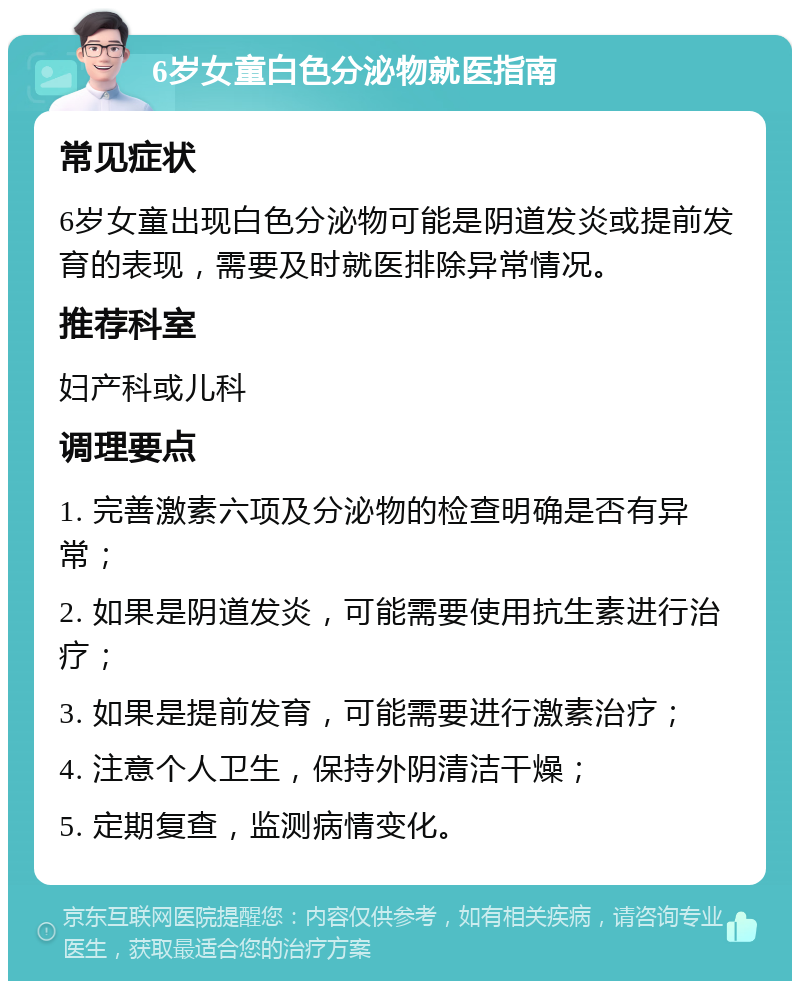 6岁女童白色分泌物就医指南 常见症状 6岁女童出现白色分泌物可能是阴道发炎或提前发育的表现，需要及时就医排除异常情况。 推荐科室 妇产科或儿科 调理要点 1. 完善激素六项及分泌物的检查明确是否有异常； 2. 如果是阴道发炎，可能需要使用抗生素进行治疗； 3. 如果是提前发育，可能需要进行激素治疗； 4. 注意个人卫生，保持外阴清洁干燥； 5. 定期复查，监测病情变化。