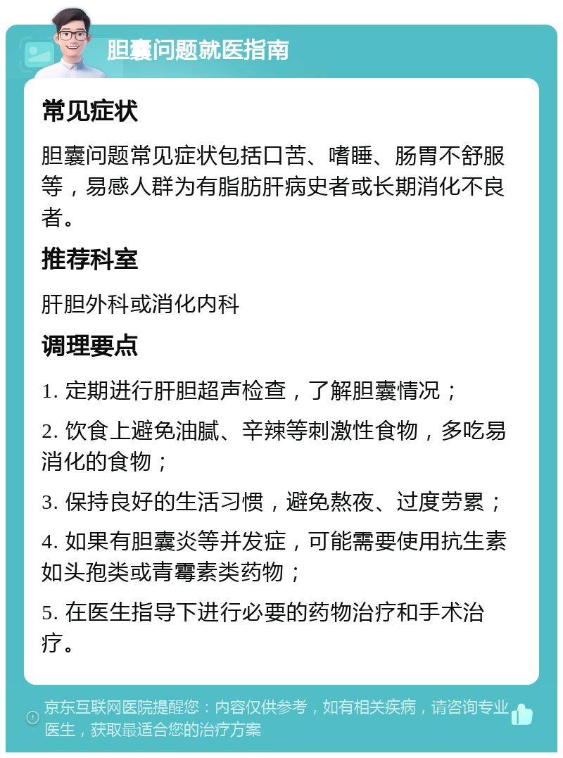 胆囊问题就医指南 常见症状 胆囊问题常见症状包括口苦、嗜睡、肠胃不舒服等，易感人群为有脂肪肝病史者或长期消化不良者。 推荐科室 肝胆外科或消化内科 调理要点 1. 定期进行肝胆超声检查，了解胆囊情况； 2. 饮食上避免油腻、辛辣等刺激性食物，多吃易消化的食物； 3. 保持良好的生活习惯，避免熬夜、过度劳累； 4. 如果有胆囊炎等并发症，可能需要使用抗生素如头孢类或青霉素类药物； 5. 在医生指导下进行必要的药物治疗和手术治疗。