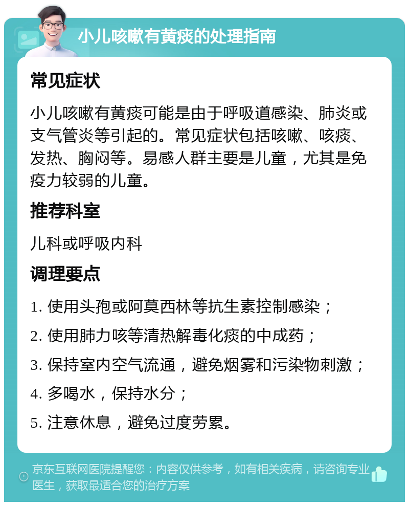 小儿咳嗽有黄痰的处理指南 常见症状 小儿咳嗽有黄痰可能是由于呼吸道感染、肺炎或支气管炎等引起的。常见症状包括咳嗽、咳痰、发热、胸闷等。易感人群主要是儿童，尤其是免疫力较弱的儿童。 推荐科室 儿科或呼吸内科 调理要点 1. 使用头孢或阿莫西林等抗生素控制感染； 2. 使用肺力咳等清热解毒化痰的中成药； 3. 保持室内空气流通，避免烟雾和污染物刺激； 4. 多喝水，保持水分； 5. 注意休息，避免过度劳累。