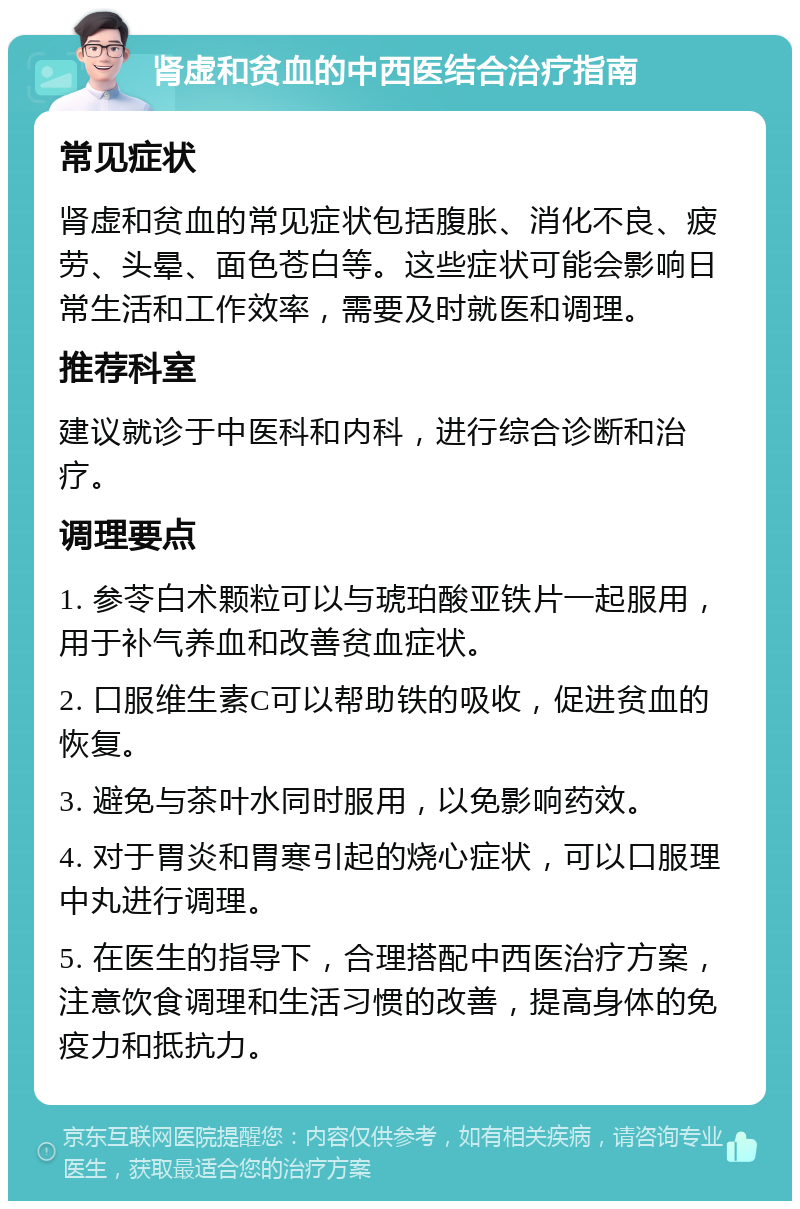 肾虚和贫血的中西医结合治疗指南 常见症状 肾虚和贫血的常见症状包括腹胀、消化不良、疲劳、头晕、面色苍白等。这些症状可能会影响日常生活和工作效率，需要及时就医和调理。 推荐科室 建议就诊于中医科和内科，进行综合诊断和治疗。 调理要点 1. 参苓白术颗粒可以与琥珀酸亚铁片一起服用，用于补气养血和改善贫血症状。 2. 口服维生素C可以帮助铁的吸收，促进贫血的恢复。 3. 避免与茶叶水同时服用，以免影响药效。 4. 对于胃炎和胃寒引起的烧心症状，可以口服理中丸进行调理。 5. 在医生的指导下，合理搭配中西医治疗方案，注意饮食调理和生活习惯的改善，提高身体的免疫力和抵抗力。