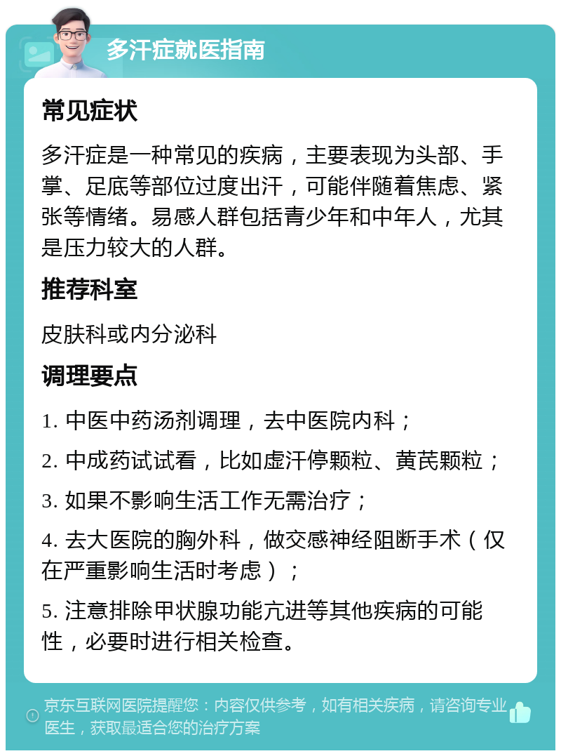 多汗症就医指南 常见症状 多汗症是一种常见的疾病，主要表现为头部、手掌、足底等部位过度出汗，可能伴随着焦虑、紧张等情绪。易感人群包括青少年和中年人，尤其是压力较大的人群。 推荐科室 皮肤科或内分泌科 调理要点 1. 中医中药汤剂调理，去中医院内科； 2. 中成药试试看，比如虚汗停颗粒、黄芪颗粒； 3. 如果不影响生活工作无需治疗； 4. 去大医院的胸外科，做交感神经阻断手术（仅在严重影响生活时考虑）； 5. 注意排除甲状腺功能亢进等其他疾病的可能性，必要时进行相关检查。