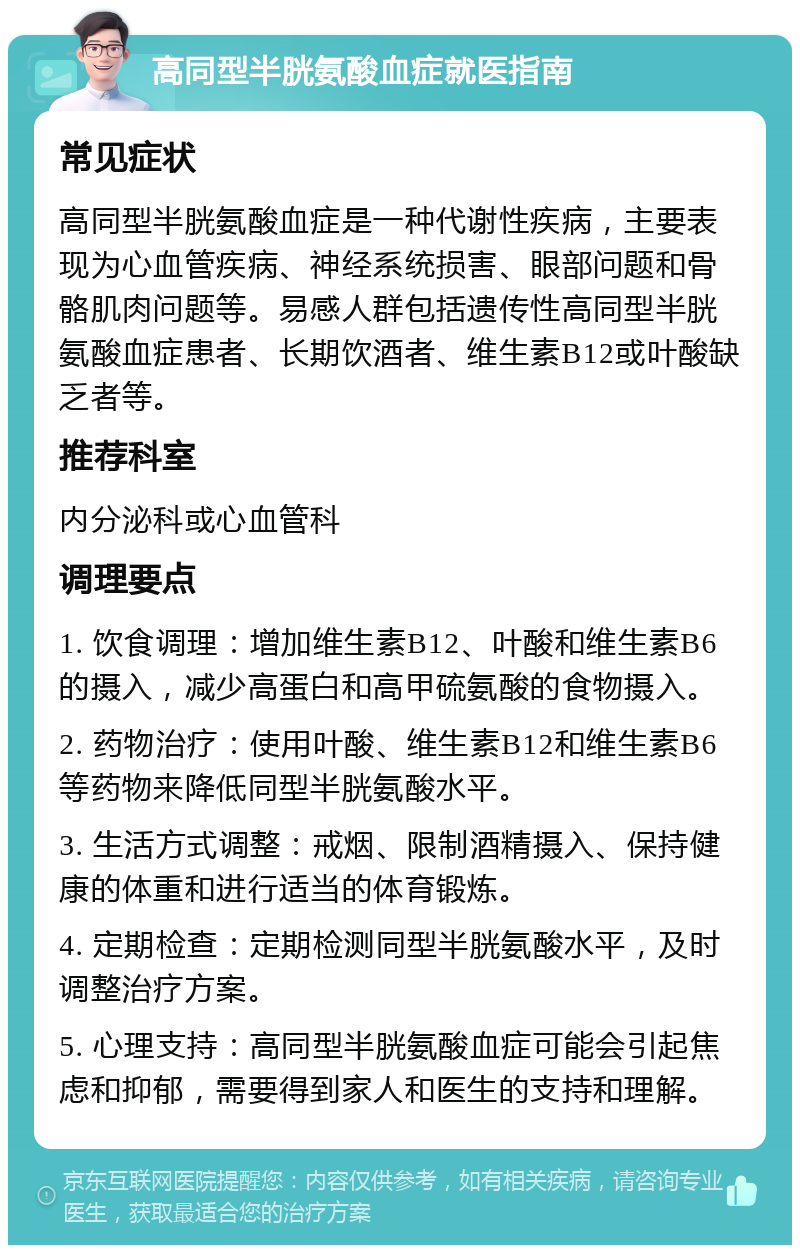 高同型半胱氨酸血症就医指南 常见症状 高同型半胱氨酸血症是一种代谢性疾病，主要表现为心血管疾病、神经系统损害、眼部问题和骨骼肌肉问题等。易感人群包括遗传性高同型半胱氨酸血症患者、长期饮酒者、维生素B12或叶酸缺乏者等。 推荐科室 内分泌科或心血管科 调理要点 1. 饮食调理：增加维生素B12、叶酸和维生素B6的摄入，减少高蛋白和高甲硫氨酸的食物摄入。 2. 药物治疗：使用叶酸、维生素B12和维生素B6等药物来降低同型半胱氨酸水平。 3. 生活方式调整：戒烟、限制酒精摄入、保持健康的体重和进行适当的体育锻炼。 4. 定期检查：定期检测同型半胱氨酸水平，及时调整治疗方案。 5. 心理支持：高同型半胱氨酸血症可能会引起焦虑和抑郁，需要得到家人和医生的支持和理解。