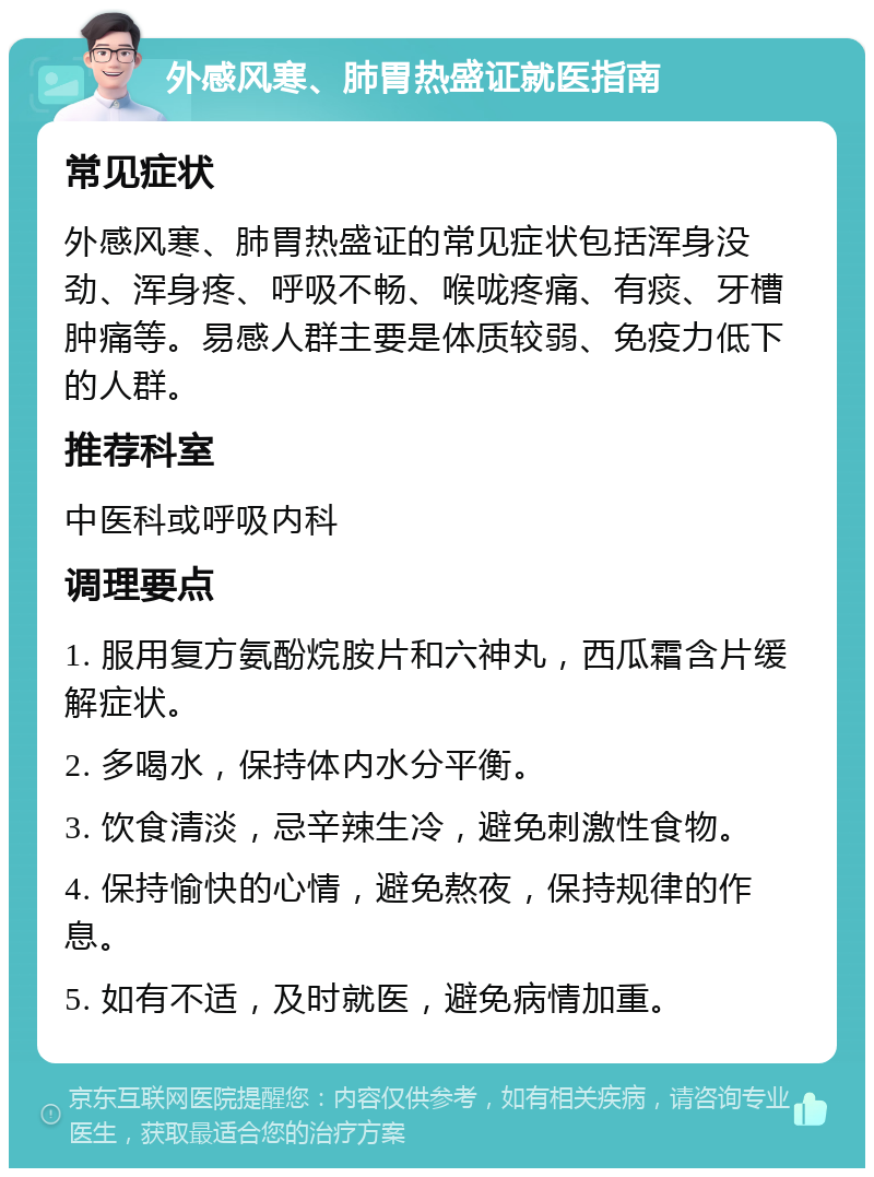 外感风寒、肺胃热盛证就医指南 常见症状 外感风寒、肺胃热盛证的常见症状包括浑身没劲、浑身疼、呼吸不畅、喉咙疼痛、有痰、牙槽肿痛等。易感人群主要是体质较弱、免疫力低下的人群。 推荐科室 中医科或呼吸内科 调理要点 1. 服用复方氨酚烷胺片和六神丸，西瓜霜含片缓解症状。 2. 多喝水，保持体内水分平衡。 3. 饮食清淡，忌辛辣生冷，避免刺激性食物。 4. 保持愉快的心情，避免熬夜，保持规律的作息。 5. 如有不适，及时就医，避免病情加重。