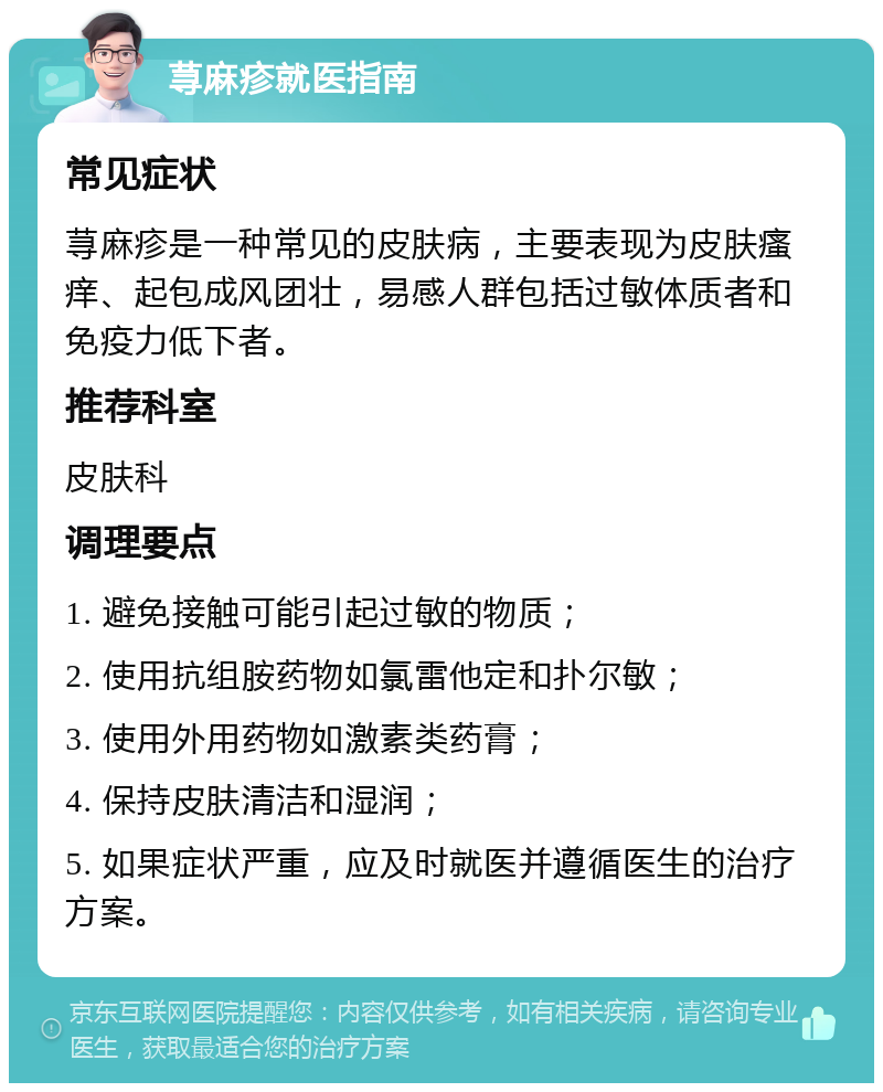 荨麻疹就医指南 常见症状 荨麻疹是一种常见的皮肤病，主要表现为皮肤瘙痒、起包成风团壮，易感人群包括过敏体质者和免疫力低下者。 推荐科室 皮肤科 调理要点 1. 避免接触可能引起过敏的物质； 2. 使用抗组胺药物如氯雷他定和扑尔敏； 3. 使用外用药物如激素类药膏； 4. 保持皮肤清洁和湿润； 5. 如果症状严重，应及时就医并遵循医生的治疗方案。