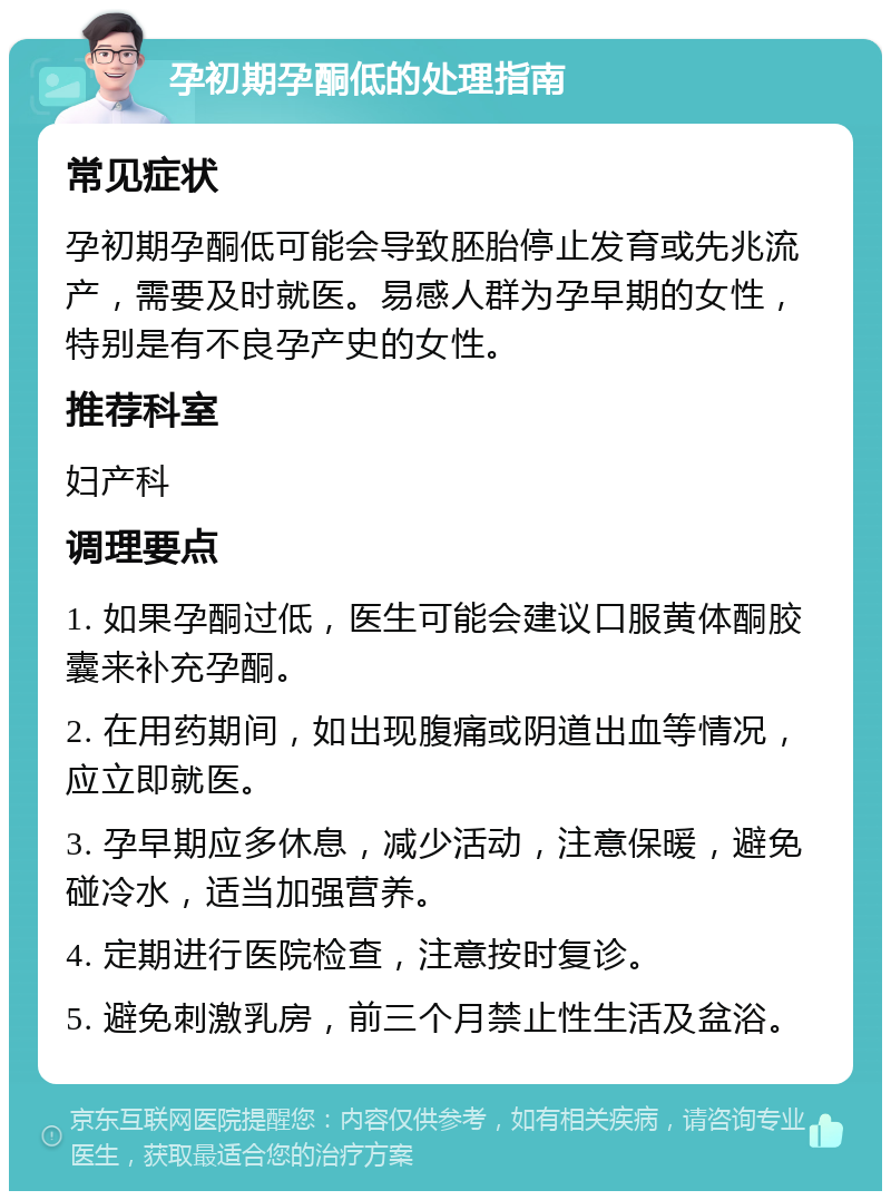 孕初期孕酮低的处理指南 常见症状 孕初期孕酮低可能会导致胚胎停止发育或先兆流产，需要及时就医。易感人群为孕早期的女性，特别是有不良孕产史的女性。 推荐科室 妇产科 调理要点 1. 如果孕酮过低，医生可能会建议口服黄体酮胶囊来补充孕酮。 2. 在用药期间，如出现腹痛或阴道出血等情况，应立即就医。 3. 孕早期应多休息，减少活动，注意保暖，避免碰冷水，适当加强营养。 4. 定期进行医院检查，注意按时复诊。 5. 避免刺激乳房，前三个月禁止性生活及盆浴。