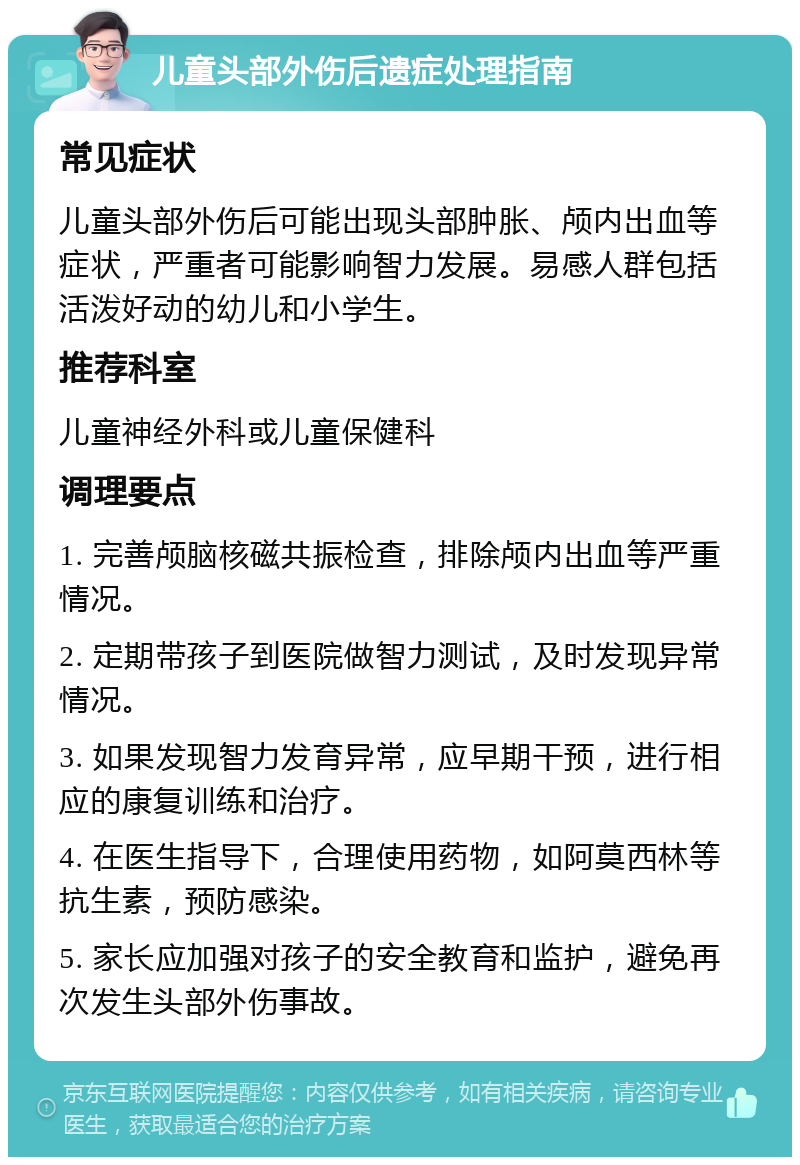 儿童头部外伤后遗症处理指南 常见症状 儿童头部外伤后可能出现头部肿胀、颅内出血等症状，严重者可能影响智力发展。易感人群包括活泼好动的幼儿和小学生。 推荐科室 儿童神经外科或儿童保健科 调理要点 1. 完善颅脑核磁共振检查，排除颅内出血等严重情况。 2. 定期带孩子到医院做智力测试，及时发现异常情况。 3. 如果发现智力发育异常，应早期干预，进行相应的康复训练和治疗。 4. 在医生指导下，合理使用药物，如阿莫西林等抗生素，预防感染。 5. 家长应加强对孩子的安全教育和监护，避免再次发生头部外伤事故。