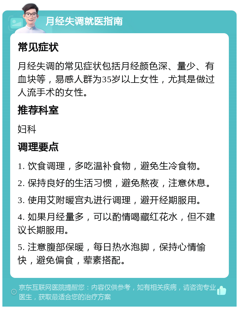 月经失调就医指南 常见症状 月经失调的常见症状包括月经颜色深、量少、有血块等，易感人群为35岁以上女性，尤其是做过人流手术的女性。 推荐科室 妇科 调理要点 1. 饮食调理，多吃温补食物，避免生冷食物。 2. 保持良好的生活习惯，避免熬夜，注意休息。 3. 使用艾附暖宫丸进行调理，避开经期服用。 4. 如果月经量多，可以酌情喝藏红花水，但不建议长期服用。 5. 注意腹部保暖，每日热水泡脚，保持心情愉快，避免偏食，荤素搭配。