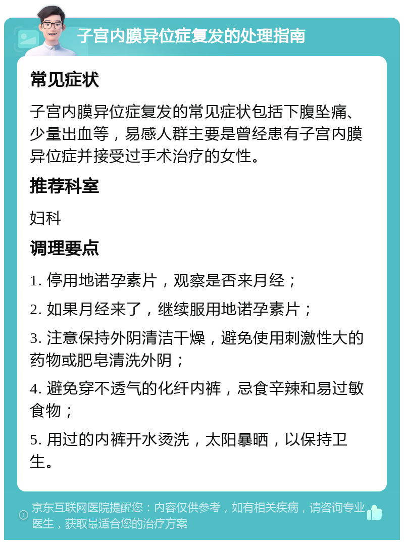 子宫内膜异位症复发的处理指南 常见症状 子宫内膜异位症复发的常见症状包括下腹坠痛、少量出血等，易感人群主要是曾经患有子宫内膜异位症并接受过手术治疗的女性。 推荐科室 妇科 调理要点 1. 停用地诺孕素片，观察是否来月经； 2. 如果月经来了，继续服用地诺孕素片； 3. 注意保持外阴清洁干燥，避免使用刺激性大的药物或肥皂清洗外阴； 4. 避免穿不透气的化纤内裤，忌食辛辣和易过敏食物； 5. 用过的内裤开水烫洗，太阳暴晒，以保持卫生。