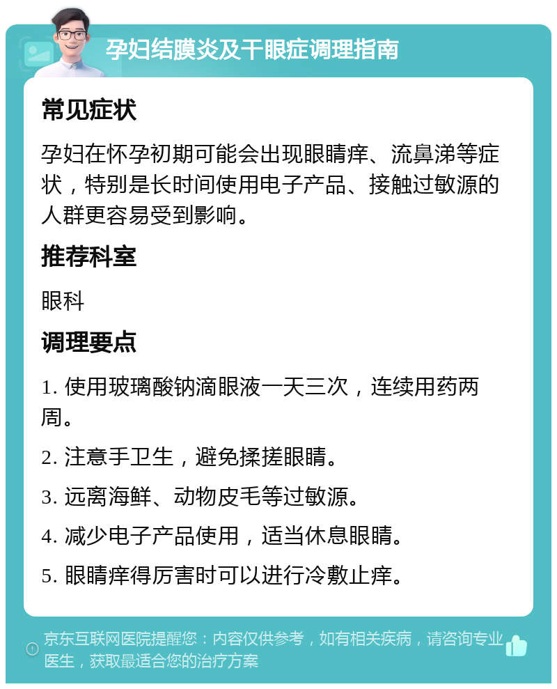 孕妇结膜炎及干眼症调理指南 常见症状 孕妇在怀孕初期可能会出现眼睛痒、流鼻涕等症状，特别是长时间使用电子产品、接触过敏源的人群更容易受到影响。 推荐科室 眼科 调理要点 1. 使用玻璃酸钠滴眼液一天三次，连续用药两周。 2. 注意手卫生，避免揉搓眼睛。 3. 远离海鲜、动物皮毛等过敏源。 4. 减少电子产品使用，适当休息眼睛。 5. 眼睛痒得厉害时可以进行冷敷止痒。