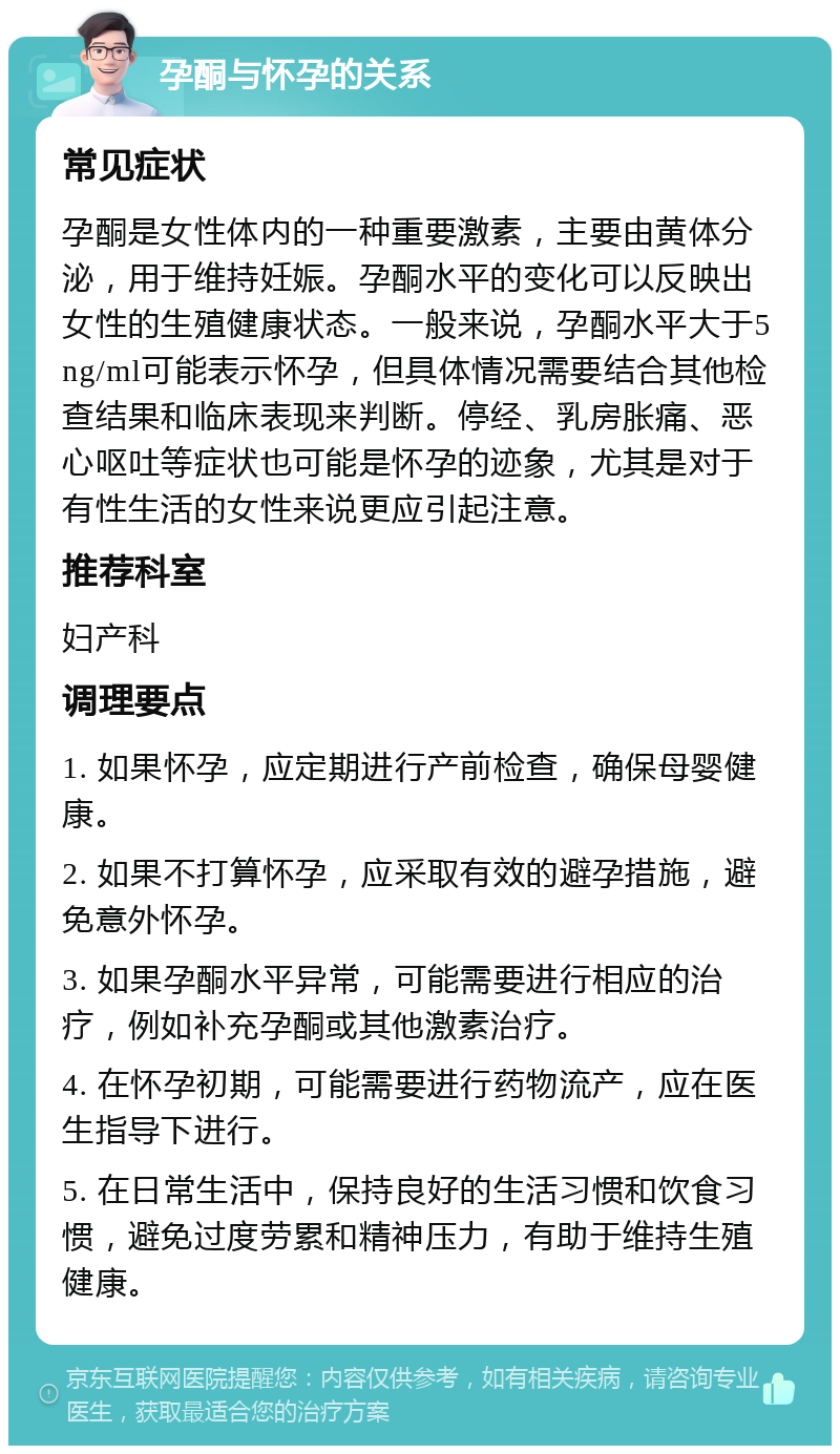 孕酮与怀孕的关系 常见症状 孕酮是女性体内的一种重要激素，主要由黄体分泌，用于维持妊娠。孕酮水平的变化可以反映出女性的生殖健康状态。一般来说，孕酮水平大于5 ng/ml可能表示怀孕，但具体情况需要结合其他检查结果和临床表现来判断。停经、乳房胀痛、恶心呕吐等症状也可能是怀孕的迹象，尤其是对于有性生活的女性来说更应引起注意。 推荐科室 妇产科 调理要点 1. 如果怀孕，应定期进行产前检查，确保母婴健康。 2. 如果不打算怀孕，应采取有效的避孕措施，避免意外怀孕。 3. 如果孕酮水平异常，可能需要进行相应的治疗，例如补充孕酮或其他激素治疗。 4. 在怀孕初期，可能需要进行药物流产，应在医生指导下进行。 5. 在日常生活中，保持良好的生活习惯和饮食习惯，避免过度劳累和精神压力，有助于维持生殖健康。