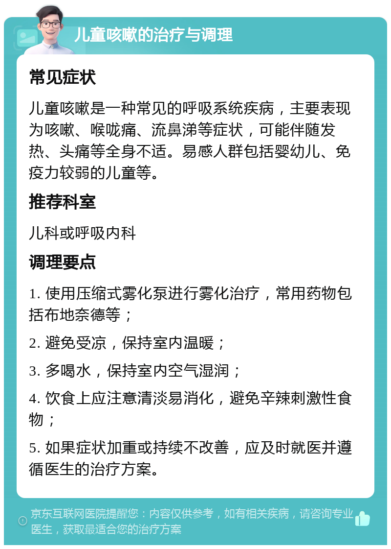 儿童咳嗽的治疗与调理 常见症状 儿童咳嗽是一种常见的呼吸系统疾病，主要表现为咳嗽、喉咙痛、流鼻涕等症状，可能伴随发热、头痛等全身不适。易感人群包括婴幼儿、免疫力较弱的儿童等。 推荐科室 儿科或呼吸内科 调理要点 1. 使用压缩式雾化泵进行雾化治疗，常用药物包括布地奈德等； 2. 避免受凉，保持室内温暖； 3. 多喝水，保持室内空气湿润； 4. 饮食上应注意清淡易消化，避免辛辣刺激性食物； 5. 如果症状加重或持续不改善，应及时就医并遵循医生的治疗方案。