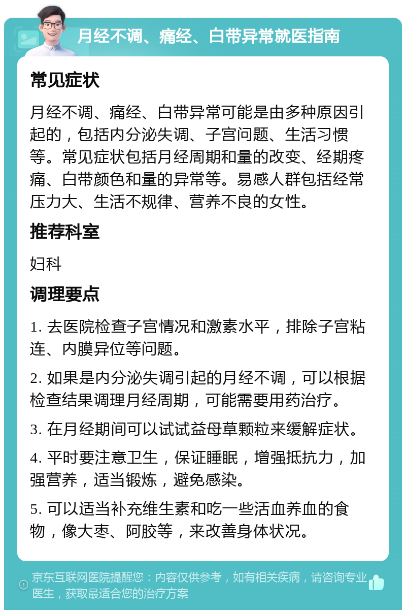 月经不调、痛经、白带异常就医指南 常见症状 月经不调、痛经、白带异常可能是由多种原因引起的，包括内分泌失调、子宫问题、生活习惯等。常见症状包括月经周期和量的改变、经期疼痛、白带颜色和量的异常等。易感人群包括经常压力大、生活不规律、营养不良的女性。 推荐科室 妇科 调理要点 1. 去医院检查子宫情况和激素水平，排除子宫粘连、内膜异位等问题。 2. 如果是内分泌失调引起的月经不调，可以根据检查结果调理月经周期，可能需要用药治疗。 3. 在月经期间可以试试益母草颗粒来缓解症状。 4. 平时要注意卫生，保证睡眠，增强抵抗力，加强营养，适当锻炼，避免感染。 5. 可以适当补充维生素和吃一些活血养血的食物，像大枣、阿胶等，来改善身体状况。