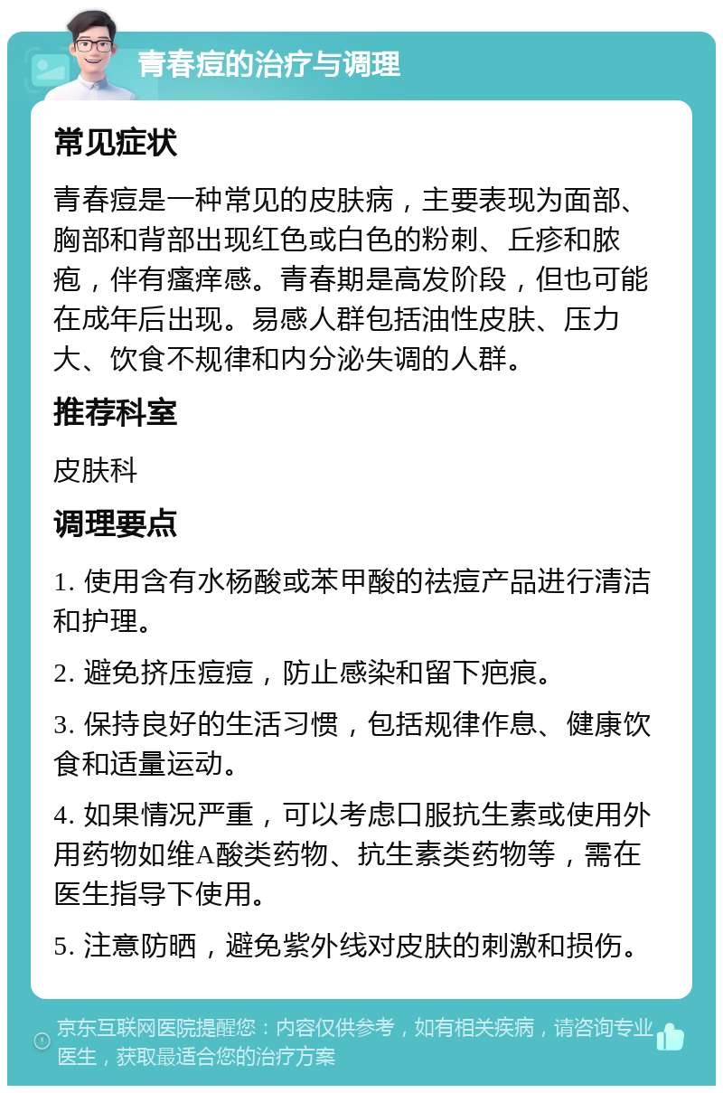 青春痘的治疗与调理 常见症状 青春痘是一种常见的皮肤病，主要表现为面部、胸部和背部出现红色或白色的粉刺、丘疹和脓疱，伴有瘙痒感。青春期是高发阶段，但也可能在成年后出现。易感人群包括油性皮肤、压力大、饮食不规律和内分泌失调的人群。 推荐科室 皮肤科 调理要点 1. 使用含有水杨酸或苯甲酸的祛痘产品进行清洁和护理。 2. 避免挤压痘痘，防止感染和留下疤痕。 3. 保持良好的生活习惯，包括规律作息、健康饮食和适量运动。 4. 如果情况严重，可以考虑口服抗生素或使用外用药物如维A酸类药物、抗生素类药物等，需在医生指导下使用。 5. 注意防晒，避免紫外线对皮肤的刺激和损伤。