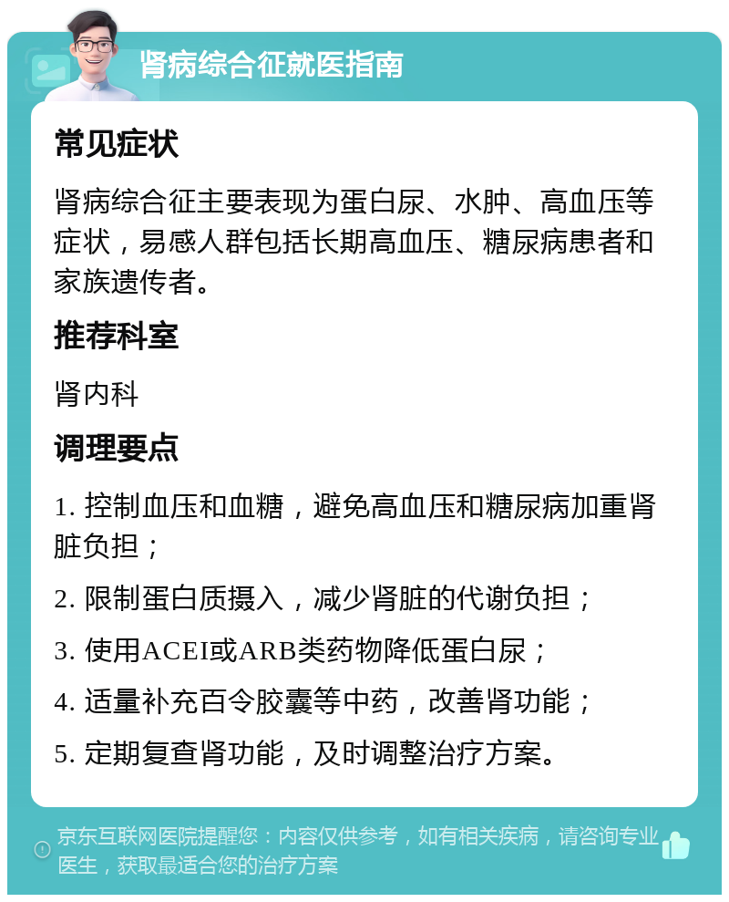 肾病综合征就医指南 常见症状 肾病综合征主要表现为蛋白尿、水肿、高血压等症状，易感人群包括长期高血压、糖尿病患者和家族遗传者。 推荐科室 肾内科 调理要点 1. 控制血压和血糖，避免高血压和糖尿病加重肾脏负担； 2. 限制蛋白质摄入，减少肾脏的代谢负担； 3. 使用ACEI或ARB类药物降低蛋白尿； 4. 适量补充百令胶囊等中药，改善肾功能； 5. 定期复查肾功能，及时调整治疗方案。