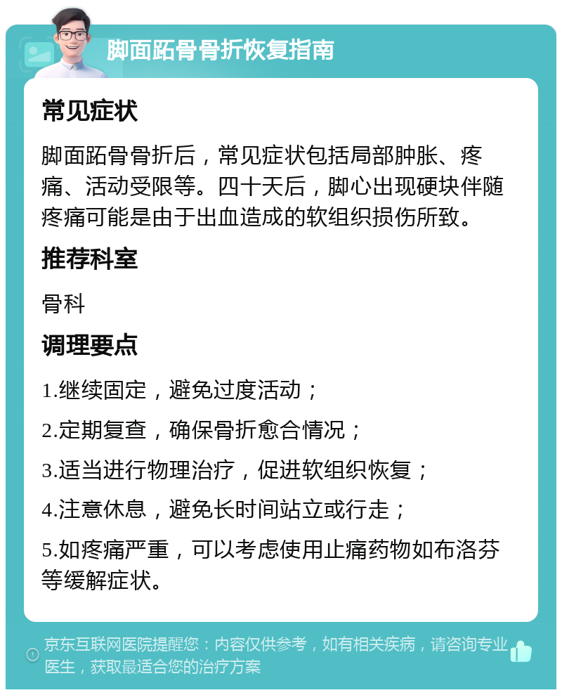 脚面跖骨骨折恢复指南 常见症状 脚面跖骨骨折后，常见症状包括局部肿胀、疼痛、活动受限等。四十天后，脚心出现硬块伴随疼痛可能是由于出血造成的软组织损伤所致。 推荐科室 骨科 调理要点 1.继续固定，避免过度活动； 2.定期复查，确保骨折愈合情况； 3.适当进行物理治疗，促进软组织恢复； 4.注意休息，避免长时间站立或行走； 5.如疼痛严重，可以考虑使用止痛药物如布洛芬等缓解症状。