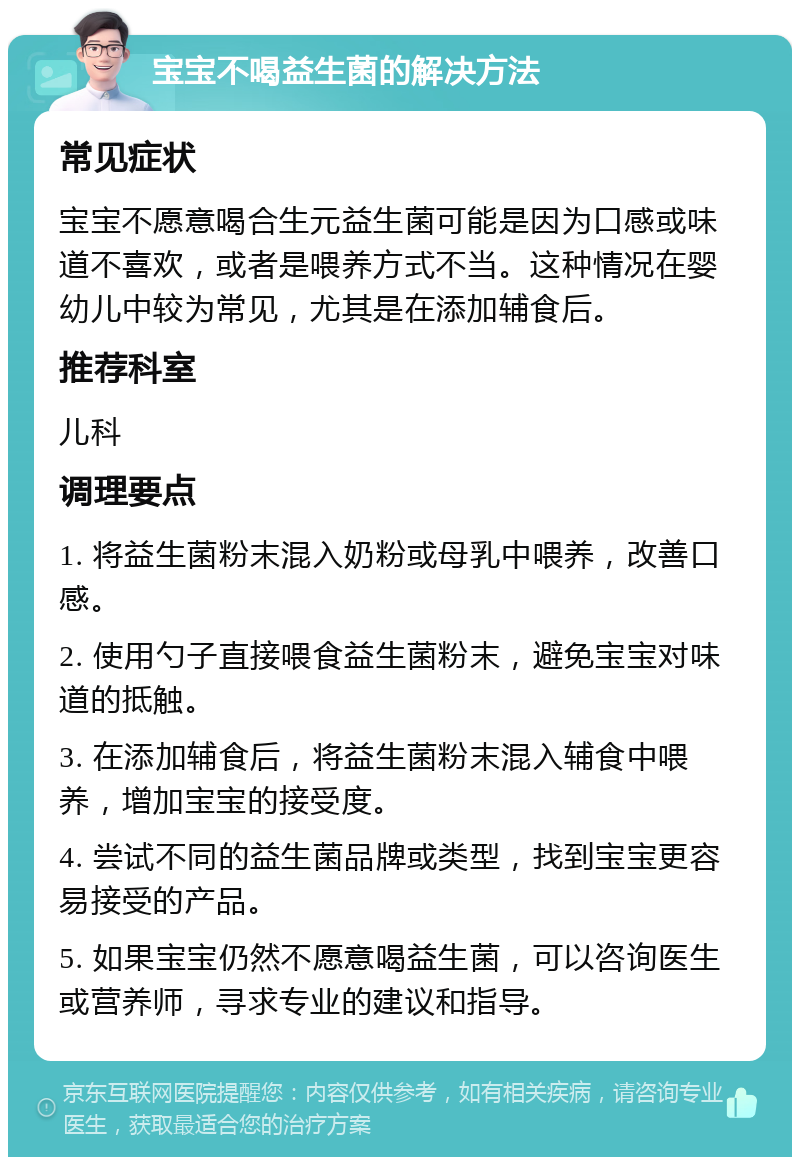 宝宝不喝益生菌的解决方法 常见症状 宝宝不愿意喝合生元益生菌可能是因为口感或味道不喜欢，或者是喂养方式不当。这种情况在婴幼儿中较为常见，尤其是在添加辅食后。 推荐科室 儿科 调理要点 1. 将益生菌粉末混入奶粉或母乳中喂养，改善口感。 2. 使用勺子直接喂食益生菌粉末，避免宝宝对味道的抵触。 3. 在添加辅食后，将益生菌粉末混入辅食中喂养，增加宝宝的接受度。 4. 尝试不同的益生菌品牌或类型，找到宝宝更容易接受的产品。 5. 如果宝宝仍然不愿意喝益生菌，可以咨询医生或营养师，寻求专业的建议和指导。