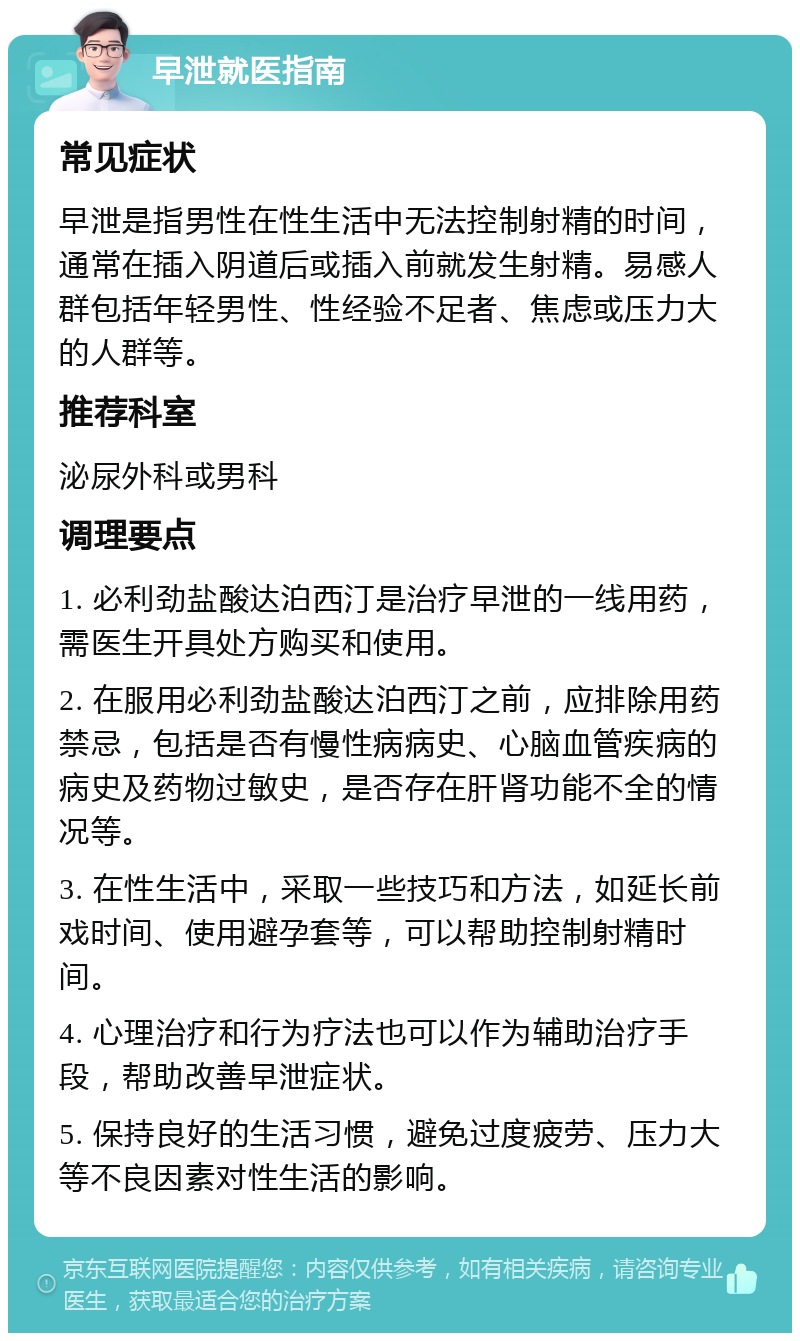 早泄就医指南 常见症状 早泄是指男性在性生活中无法控制射精的时间，通常在插入阴道后或插入前就发生射精。易感人群包括年轻男性、性经验不足者、焦虑或压力大的人群等。 推荐科室 泌尿外科或男科 调理要点 1. 必利劲盐酸达泊西汀是治疗早泄的一线用药，需医生开具处方购买和使用。 2. 在服用必利劲盐酸达泊西汀之前，应排除用药禁忌，包括是否有慢性病病史、心脑血管疾病的病史及药物过敏史，是否存在肝肾功能不全的情况等。 3. 在性生活中，采取一些技巧和方法，如延长前戏时间、使用避孕套等，可以帮助控制射精时间。 4. 心理治疗和行为疗法也可以作为辅助治疗手段，帮助改善早泄症状。 5. 保持良好的生活习惯，避免过度疲劳、压力大等不良因素对性生活的影响。