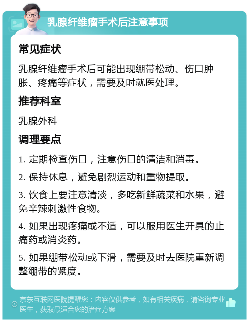 乳腺纤维瘤手术后注意事项 常见症状 乳腺纤维瘤手术后可能出现绷带松动、伤口肿胀、疼痛等症状，需要及时就医处理。 推荐科室 乳腺外科 调理要点 1. 定期检查伤口，注意伤口的清洁和消毒。 2. 保持休息，避免剧烈运动和重物提取。 3. 饮食上要注意清淡，多吃新鲜蔬菜和水果，避免辛辣刺激性食物。 4. 如果出现疼痛或不适，可以服用医生开具的止痛药或消炎药。 5. 如果绷带松动或下滑，需要及时去医院重新调整绷带的紧度。