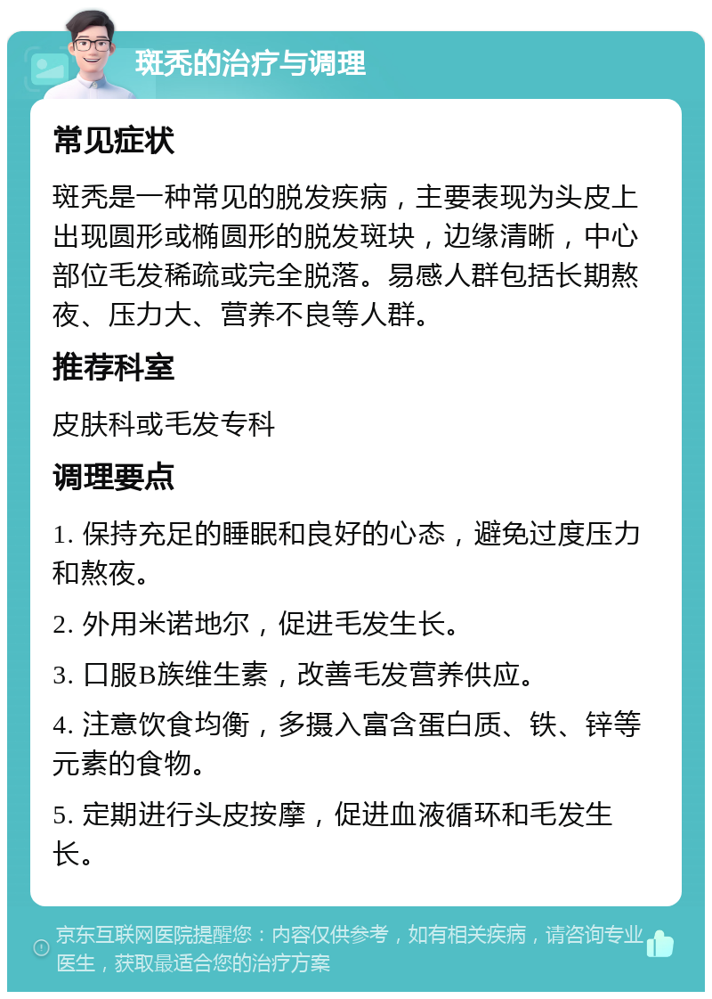 斑秃的治疗与调理 常见症状 斑秃是一种常见的脱发疾病，主要表现为头皮上出现圆形或椭圆形的脱发斑块，边缘清晰，中心部位毛发稀疏或完全脱落。易感人群包括长期熬夜、压力大、营养不良等人群。 推荐科室 皮肤科或毛发专科 调理要点 1. 保持充足的睡眠和良好的心态，避免过度压力和熬夜。 2. 外用米诺地尔，促进毛发生长。 3. 口服B族维生素，改善毛发营养供应。 4. 注意饮食均衡，多摄入富含蛋白质、铁、锌等元素的食物。 5. 定期进行头皮按摩，促进血液循环和毛发生长。