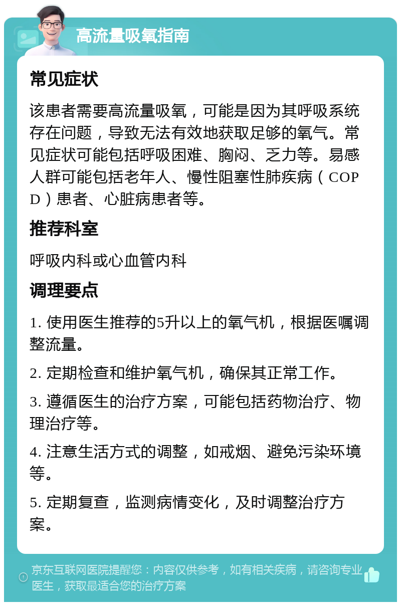 高流量吸氧指南 常见症状 该患者需要高流量吸氧，可能是因为其呼吸系统存在问题，导致无法有效地获取足够的氧气。常见症状可能包括呼吸困难、胸闷、乏力等。易感人群可能包括老年人、慢性阻塞性肺疾病（COPD）患者、心脏病患者等。 推荐科室 呼吸内科或心血管内科 调理要点 1. 使用医生推荐的5升以上的氧气机，根据医嘱调整流量。 2. 定期检查和维护氧气机，确保其正常工作。 3. 遵循医生的治疗方案，可能包括药物治疗、物理治疗等。 4. 注意生活方式的调整，如戒烟、避免污染环境等。 5. 定期复查，监测病情变化，及时调整治疗方案。