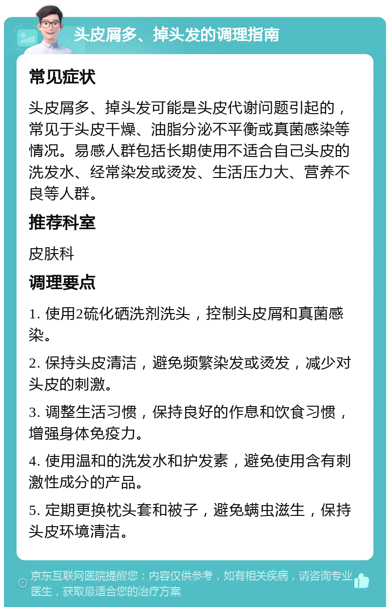 头皮屑多、掉头发的调理指南 常见症状 头皮屑多、掉头发可能是头皮代谢问题引起的，常见于头皮干燥、油脂分泌不平衡或真菌感染等情况。易感人群包括长期使用不适合自己头皮的洗发水、经常染发或烫发、生活压力大、营养不良等人群。 推荐科室 皮肤科 调理要点 1. 使用2硫化硒洗剂洗头，控制头皮屑和真菌感染。 2. 保持头皮清洁，避免频繁染发或烫发，减少对头皮的刺激。 3. 调整生活习惯，保持良好的作息和饮食习惯，增强身体免疫力。 4. 使用温和的洗发水和护发素，避免使用含有刺激性成分的产品。 5. 定期更换枕头套和被子，避免螨虫滋生，保持头皮环境清洁。