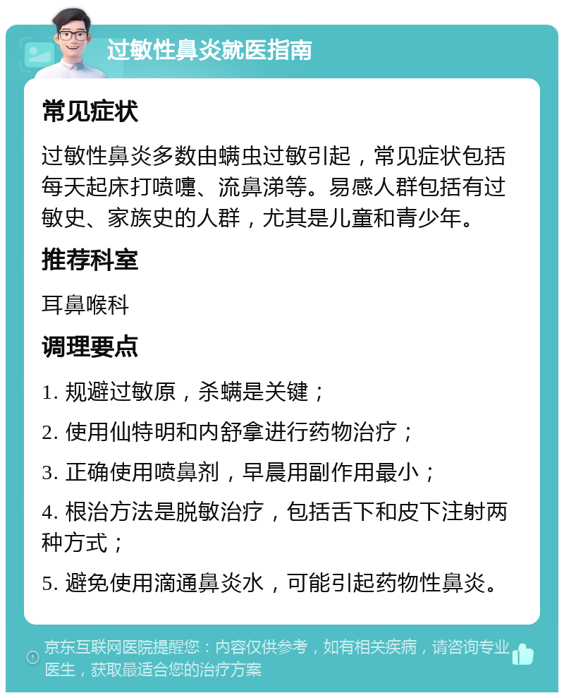 过敏性鼻炎就医指南 常见症状 过敏性鼻炎多数由螨虫过敏引起，常见症状包括每天起床打喷嚏、流鼻涕等。易感人群包括有过敏史、家族史的人群，尤其是儿童和青少年。 推荐科室 耳鼻喉科 调理要点 1. 规避过敏原，杀螨是关键； 2. 使用仙特明和内舒拿进行药物治疗； 3. 正确使用喷鼻剂，早晨用副作用最小； 4. 根治方法是脱敏治疗，包括舌下和皮下注射两种方式； 5. 避免使用滴通鼻炎水，可能引起药物性鼻炎。