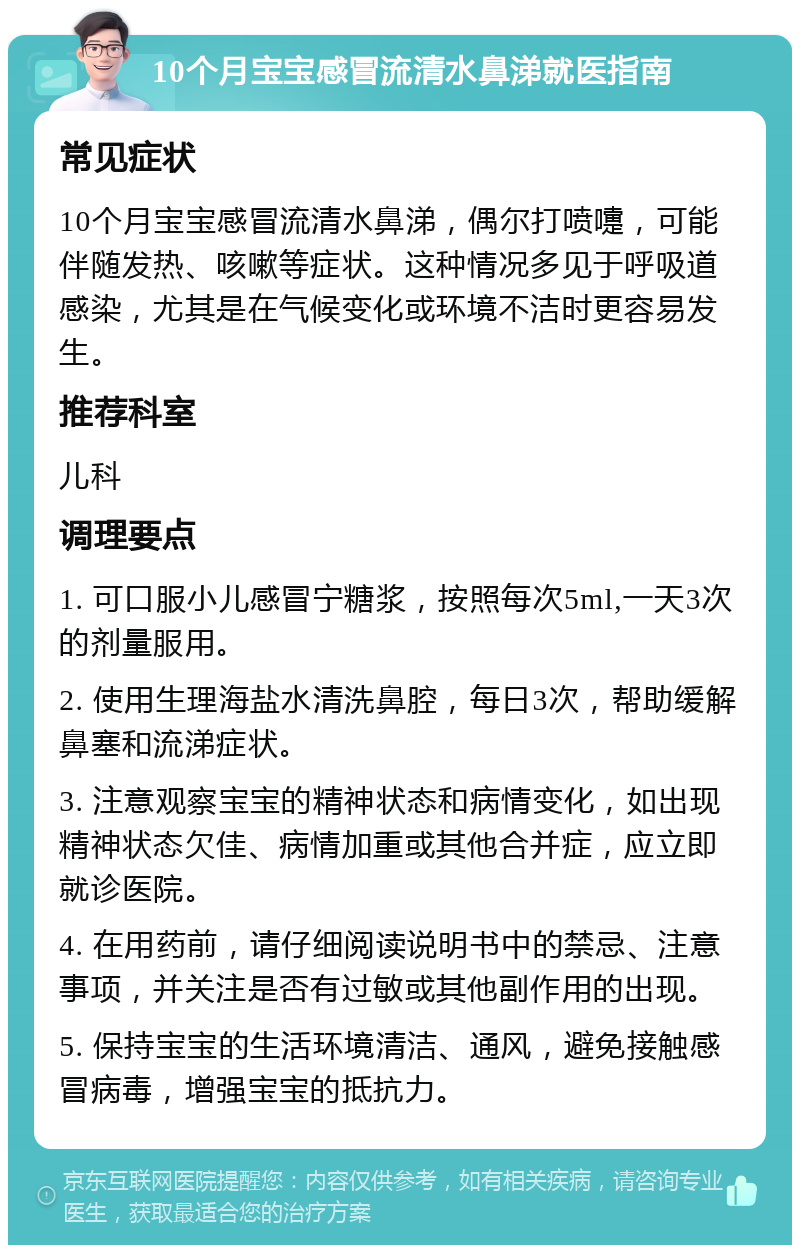 10个月宝宝感冒流清水鼻涕就医指南 常见症状 10个月宝宝感冒流清水鼻涕，偶尔打喷嚏，可能伴随发热、咳嗽等症状。这种情况多见于呼吸道感染，尤其是在气候变化或环境不洁时更容易发生。 推荐科室 儿科 调理要点 1. 可口服小儿感冒宁糖浆，按照每次5ml,一天3次的剂量服用。 2. 使用生理海盐水清洗鼻腔，每日3次，帮助缓解鼻塞和流涕症状。 3. 注意观察宝宝的精神状态和病情变化，如出现精神状态欠佳、病情加重或其他合并症，应立即就诊医院。 4. 在用药前，请仔细阅读说明书中的禁忌、注意事项，并关注是否有过敏或其他副作用的出现。 5. 保持宝宝的生活环境清洁、通风，避免接触感冒病毒，增强宝宝的抵抗力。